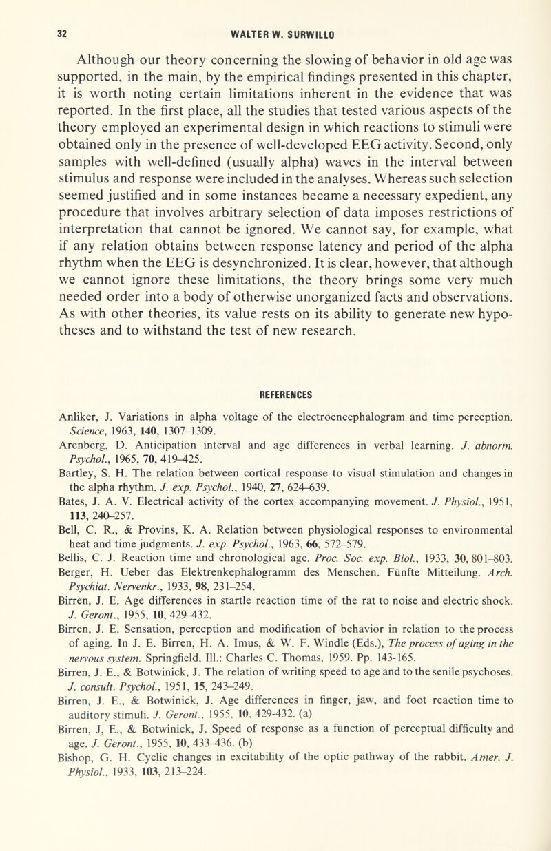 32 WALTER W. SURWILLO Although our theory concerning the slowing of behavior in old age was supported, in the main, by the empirical findings presented in this chapter, it is worth noting certain limitations inherent in the evidence that was reported. In the first place, all the studies that tested various aspects of the theory employed an experimental design in which reactions to stimuli were obtained only in the presence of well-developed EEG activity. Second, only samples with well-defined (usually alpha) waves in the interval between stimulus and response were included in the analyses. Whereas such selection seemed justified and in some instances became a necessary expedient, any procedure that involves arbitrary selection of data imposes restrictions of interpretation that cannot be ignored. We cannot say, for example, what if any relation obtains between response latency and period of the alpha rhythm when the EEG is desynchronized. It is clear, however, that although we cannot ignore these limitations, the theory brings some very much needed order into a body of otherwise unorganized facts and observations. As with other theories, its value rests on its ability to generate new hypo¬ theses and to withstand the test of new research. REFERENCES Anliker, J. Variations in alpha voltage of the electroencephalogram and time perception. Science, 1963, 140, 1307-1309. Arenberg, D. Anticipation interval and age differences in verbal learning. J. abnorm. Psychol., 1965, 70, 419^25. Bartley, S. H. The relation between cortical response to visual stimulation and changes in the alpha rhythm. J. exp. Psychol., 1940, 27, 624-639. Bates, J. A. V. Electrical activity of the cortex accompanying movement. J. Physiol., 1951, 113, 240-257. Bell, C. R., & Provins, К. A. Relation between physiological responses to environmental heat and time judgments. J. exp. Psychol., 1963, 66, 572-579. Bellis, C. J. Reaction time and chronological age. Proc. Soc. exp. Biol, 1933, 30,801-803. Berger, H. Lieber das Elektrenkephalogramm des Menschen. Fünfte Mitteilung. Arch. Psychiat. Nervenkr., 1933, 98, 231-254. Birren, J. E. Age differences in startle reaction time of the rat to noise and electric shock. J. Geront., 1955, 10, 429^32. Birren, J. E. Sensation, perception and modification of behavior in relation to the process of aging. In J. E. Birren, H. A. Imus, & W. F. Windle (Eds.), The process of aging in the nervous system. Springfield, 111.: Charles C. Thomas, 1959. Pp. 143-165. Birren, J. E., & Botwinick, J. The relation of writing speed to age and to the senile psychoses. J. consult. Psychol., 1951, 15, 243-249. Birren, J. E., & Botwinick, J. Age differences in finger, jaw, and foot reaction time to auditory stimuli. J. Geront.. 1955, 10, 429-432. (a) Birren, J, E., & Botwinick, J. Speed of response as a function of perceptual difficulty and age. J. Geront., 1955, 10, 433-436. (b) Bishop, G. H. Cyclic changes in excitability of the optic pathway of the rabbit. Amer. J. Physiol., 1933, 103, 213-224.