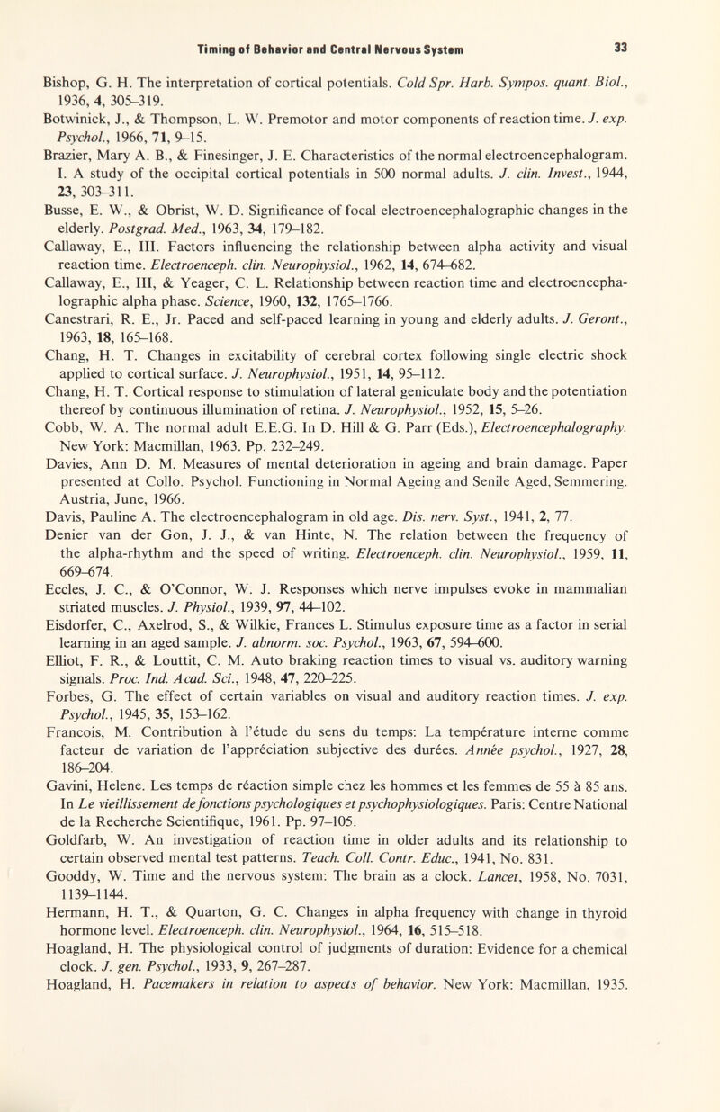 Timing of Behavior and Central Nervous System 33 Bishop, G. H. The interpretation of cortical potentials. Cold Spr. Harb. Sympos. quant. Biol., 1936, 4, 305-319. Botwinick, J., & Thompson, L. W. Premotor and motor components of reaction time. У. exp. Psychol., 1966, 71, 9-15. Brazier, Mary A. В., & Finesinger, J. E. Characteristics of the normal electroencephalogram. I. A study of the occipital cortical potentials in 500 normal adults. J. din. Invest., 1944, 23, 303-311. Busse, E. W., & Obrist, W. D. Significance of focal electroencephalographic changes in the elderly. Postgrad. Med., 1963, 34, 179-182. Callaway, E., III. Factors influencing the relationship between alpha activity and visual reaction time. Electroenceph. clin. Neurophysiol., 1962, 14, ЫА-вШ. Callaway, E., Ill, & Yeager, C. L. Relationship between reaction time and electroencepha¬ lographic alpha phase. Science, 1960, 132, 1765-1766. Canestrari, R. E., Jr. Paced and self-paced learning in young and elderly adults. J. Geront., 1963, 18, 165-168. Chang, H. T. Changes in excitability of cerebral cortex following single electric shock appUed to cortical surface. J. Neurophysiol., 1951, 14, 95-112. Chang, H. T. Cortical response to stimulation of lateral geniculate body and the potentiation thereof by continuous illumination of retina. J. Neurophysiol., 1952, 15, 5-26. Cobb, W. A. The normal adult E.E.G. In D. Hill & G. Parr (Eds.), Electroencephalography. New York; Macmillan, 1963. Pp. 232-249. Davies, Ann D. M. Measures of mental deterioration in ageing and brain damage. Paper presented at Collo. Psychol. Functioning in Normal Ageing and Senile Aged, Semmering. Austria, June, 1966. Davis, Pauline A. The electroencephalogram in old age. Dis. nerv. Syst., 1941, 2, 77. Denier van der Gon, J. J., & van Hinte, N. The relation between the frequency of the alpha-rhythm and the speed of writing. Electroenceph. din. Neurophysiol., 1959, 11, 669-674. Eccles, J. C., & O'Connor, W. J. Responses which nerve impulses evoke in mammalian striated muscles. J. Physiol., 1939, 97, 44—102. Eisdorfer, C., Axelrod, S., & Wilkie, Frances L. Stimulus exposure time as a factor in serial learning in an aged sample. J. abnorm, soc. Psychol., 1963, 67, 594-600. Elliot, F. R., & Louttit, C. M. Auto braking reaction times to visual vs. auditory warning signals. Proc. Ind. Acad. Sci., 1948, 47, 220-225. Forbes, G. The effect of certain variables on visual and auditory reaction times. J. exp. Psychol, 1945, 35, 153-162. Francois, M. Contribution à l'étude du sens du temps; La température interne comme facteur de variation de l'appréciation subjective des durées. Année psychol, 1927, 28, 186-204. Gavini, Helene. Les temps de réaction simple chez les hommes et les femmes de 55 à 85 ans. In Le vieillissement de fonctions psychologiques et psychophysiologiques. Paris; Centre National de la Recherche Scientifique, 1961. Pp. 97-105. Goldfarb, W. An investigation of reaction time in older adults and its relationship to certain observed mental test patterns. Teach. Coll. Contr. Educ., 1941, No. 831. Gooddy, W. Time and the nervous system; The brain as a clock. Lancet, 1958, No. 7031, 1139-1144. Hermann, H. T., & Quarton, G. C. Changes in alpha frequency with change in thyroid hormone level. Electroenceph. din. Neurophysiol., 1964, 16, 515-518. Hoagland, H. The physiological control of judgments of duration; Evidence for a chemical clock. J. gen. Psychol., 1933, 9, 267—287. Hoagland, H. Pacemakers in relation to aspects of behavior. New York; Macmillan, 1935.