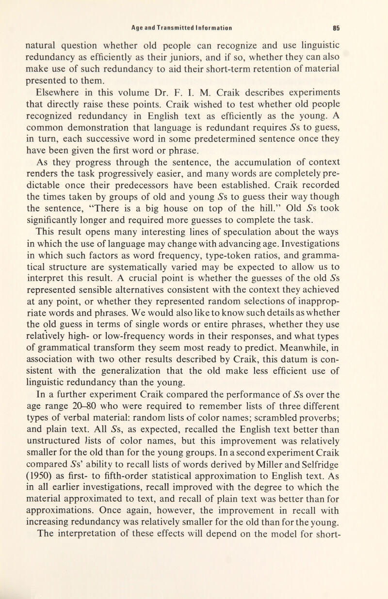 Age and Transmitted Information 85 natural question whether old people can recognize and use linguistic redundancy as efficiently as their juniors, and if so, whether they can also make use of such redundancy to aid their short-term retention of material presented to them. Elsewhere in this volume Dr. F. I. M. Craik describes experiments that directly raise these points. Craik wished to test whether old people recognized redundancy in English text as efficiently as the young. A common demonstration that language is redundant requires Ss to guess, in tum, each successive word in some predetermined sentence once they have been given the first word or phrase. As they progress through the sentence, the accumulation of context renders the task progressively easier, and many words are completely pre¬ dictable once their predecessors have been established. Craik recorded the times taken by groups of old and young ^s to guess their way though the sentence, There is a big house on top of the hill. Old Ss took significantly longer and required more guesses to complete the task. This result opens many interesting lines of speculation about the ways in which the use of language may change with advancing age. Investigations in which such factors as word frequency, type-token ratios, and gramma¬ tical structure are systematically varied may be expected to allow us to interpret this result. A crucial point is whether the guesses of the old Ss represented sensible alternatives consistent with the context they achieved at any point, or whether they represented random selections of inapprop¬ riate words and phrases. We would also like to know such details as whether the old guess in terms of single words or entire phrases, whether they use relatively high- or low-frequency words in their responses, and what types of grammatical transform they seem most ready to predict. Meanwhile, in association with two other results described by Craik, this datum is con¬ sistent with the generalization that the old make less efficient use of linguistic redundancy than the young. In a further experiment Craik compared the performance of ¿'s over the age range 20-80 who were required to remember lists of three different types of verbal material: random lists of color names; scrambled proverbs; and plain text. All Ss, as expected, recalled the English text better than unstructured Jists of color names, but this improvement was relatively smaller for the old than for the young groups. In a second experiment Craik compared Ss' ability to recall lists of words derived by Miller and Selfridge (1950) as first- to fifth-order statistical approximation to English text. As in all earlier investigations, recall improved with the degree to which the material approximated to text, and recall of plain text was better than for approximations. Once again, however, the improvement in recall with increasing redundancy was relatively smaller for the old than for the young. The interpretation of these effects will depend on the model for short-