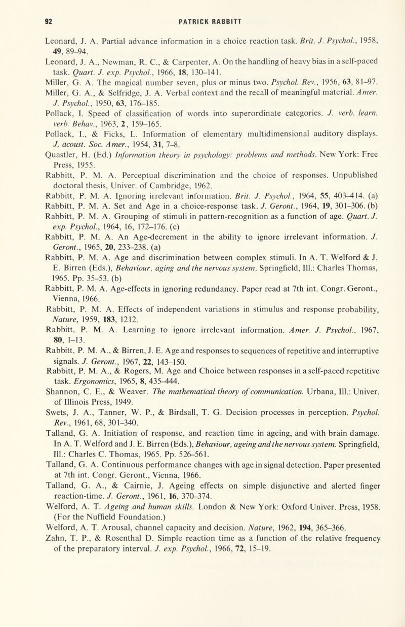 92 PATRICK BABBITT Leonard, J. A. Partial advance information in a choice reaction task. Brit. J. Psychol., 1958, 49, 89-94. Leonard, J. A., Newman, R. C., & Carpenter, A. On the handling of heavy bias in a self-paced task. Quart. J. exp. Psychol., 1966, 18, 130-141. Miller, G. A. The magical number seven, plus or minus two. Psychol. Rev., 1956, 63, 81—97. Miller, G. A., & Selfridge, J. A. Verbal context and the recall of meaningful material, J. Psychol, 1950, 63, 176-185. Pollack, L Speed of classification of words into superordinate categories. J. verb, learn, verb. Behav., 1963, 2, 159-165. Pollack, L, & Picks, L. Information of elementary multidimensional auditory displays. J. acoust. Soc. Amer., 1954, 31, 7-8. Quastler, H. (Ed.) Information theory in psychology: problems and methods. New York; Free Press, 1955. Rabbitt, P. M. A. Perceptual discrimination and the choice of responses. Unpublished doctoral thesis, LFniver. of Cambridge, 1962. Rabbitt, P. M. A. Ignoring irrelevant information. Brit. J. Psychol, 1964, 55, 403-414. (a) Rabbitt, P. M. A. Set and Age in a choice-response task./. Geront., 1964, 19, 301-306. (b) Rabbitt, P. M. A. Grouping of stimuli in pattern-recognition as a function of age. Quart. J. exp. Psychol., 1964, 16, 172-176. (c) Rabbitt, P. M. A. An Age-decrement in the ability to ignore irrelevant information. J. Geront., 1965, 20, 233-238. (a) Rabbitt, P. M. A. Age and discrimination between complex stimuli. In A. T. Welford & J. E. Birren (Eds.), Behaviour, aging and the nervous system. Springfield, 111.: Charles Thomas, 1965. Pp. 35-53. (b) Rabbitt, P. M. A. Age-effects in ignoring redundancy. Paper read at 7th int. Congr. Geront., Vienna, 1966. Rabbitt, P. M. A. Effects of independent variations in stimulus and response probability, Nature, 1959, 183, 1212. Rabbitt, P. M. A. Learning to ignore irrelevant information. Amer. J. Psychol, 1967, 80, 1-13. Rabbitt, P. M. A., & Birren, J. E. Age and responses to sequences of repetitive and interruptive signals. J. Geront., 1967, 22, 143-150. Rabbitt, P. M. A., & Rogers, M. Age and Choice between responses in a self-paced repetitive task. Ergonomics, 1965, 8, 435-444. Shannon, C. E., & Weaver. The mathematical theory of communication. Urbana, 111.; Univer. of Illinois Press, 1949. Swets, J. A., Tanner, W. P., & Birdsall, T. G. Decision processes in perception. Psychol. Rev., 1961, 68, 301-340. Talland, G. A. Initiation of response, and reaction time in ageing, and with brain damage. In A. T. Welford and J. E. Birren (Eds.), Behaviour, ageing and the nervous system. Springfield, 111.; Charles C. Thomas, 1965. Pp. 526-561. Talland, G. A. Continuous performance changes with age in signal detection. Paper presented at 7th int. Congr. Geront., Vienna, 1966. Talland, G. A., & Cairnie, J. Ageing effects on simple disjunctive and alerted finger reaction-time. J. Geront., 1961, 16, 370-374. Welford, A. T. Ageing and human skills. London & New York; Oxford Univer. Press, 1958. (For the Nuffield Foundation.) Welford, A. T. Arousal, channel capacity and decision. Nature, 1962, 194, 365-366. Zahn, T. P., & Rosenthal D. Simple reaction time as a function of the relative frequency of the preparatory interval. J. exp. Psychol, 1966, 72, 15-19.