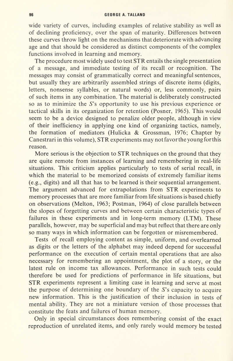 96 GEORGE A. TALLAND wide variety of curves, including examples of relative stability as well as of declining proficiency, over the span of maturity. Differences between these curves throw hght on the mechanisms that deteriorate with advancing age and that should be considered as distinct components of the complex functions involved in learning and memory. The procedure most widely used to test STR entails the single presentation of a message, and immediate testing of its recall or recognition. The messages may consist of grammatically correct and meaningful sentences, but usually they are arbitrarily assembled strings of discrete items (digits, letters, nonsense syllables, or natural words) or, less commonly, pairs of such items in any combination. The material is deliberately constructed so as to minimize the 5s opportunity to use his previous experience or tactical skills in its organization for retention (Posner, 1965). This would seem to be a device designed to penalize older people, although in view of their inefficiency in applying one kind of organizing tactics, namely, the formation of mediators (Hulicka & Grossman, 1976; Chapter by Canestrari in this volume), STR experiments may not favor the young for this reason. More serious is the objection to STR techniques on the ground that they are quite remote from instances of learning and remembering in real-life situations. This criticism applies particularly to tests of serial recall, in which the material to be memorized consists of extremely familiar items (e.g., digits) and all that has to be learned is their sequential arrangement. The argument advanced for extrapolations from STR experiments to memory processes that are more familiar from life situations is based chiefly on observations (Melton, 1963; Postman, 1964) of close parallels between the slopes of forgetting curves and between certain characteristic types of failures in these experiments and in long-term memory (LTM). These parallels, however, may be superficial and may but reflect that there are only so many ways in which information can be forgotten or misremembered. Tests of recall employing content as simple, uniform, and overlearned as digits or the letters of the alphabet may indeed depend for successful performance on the execution of certain mental operations that are also necessary for remembering an appointment, the plot of a story, or the latest rule on income tax allowances. Performance in such tests could therefore be used for predictions of performance in life situations, but STR experiments represent a limiting case in learning and serve at most the purpose of determining one boundary of the 5s capacity to acquire new information. This is the justification of their inclusion in tests of mental abihty. They are not a miniature version of those processes that constitute the feats and failures of human memory. Only in special circumstances does remembering consist of the exact reproduction of unrelated items, and only rarely would memory be tested