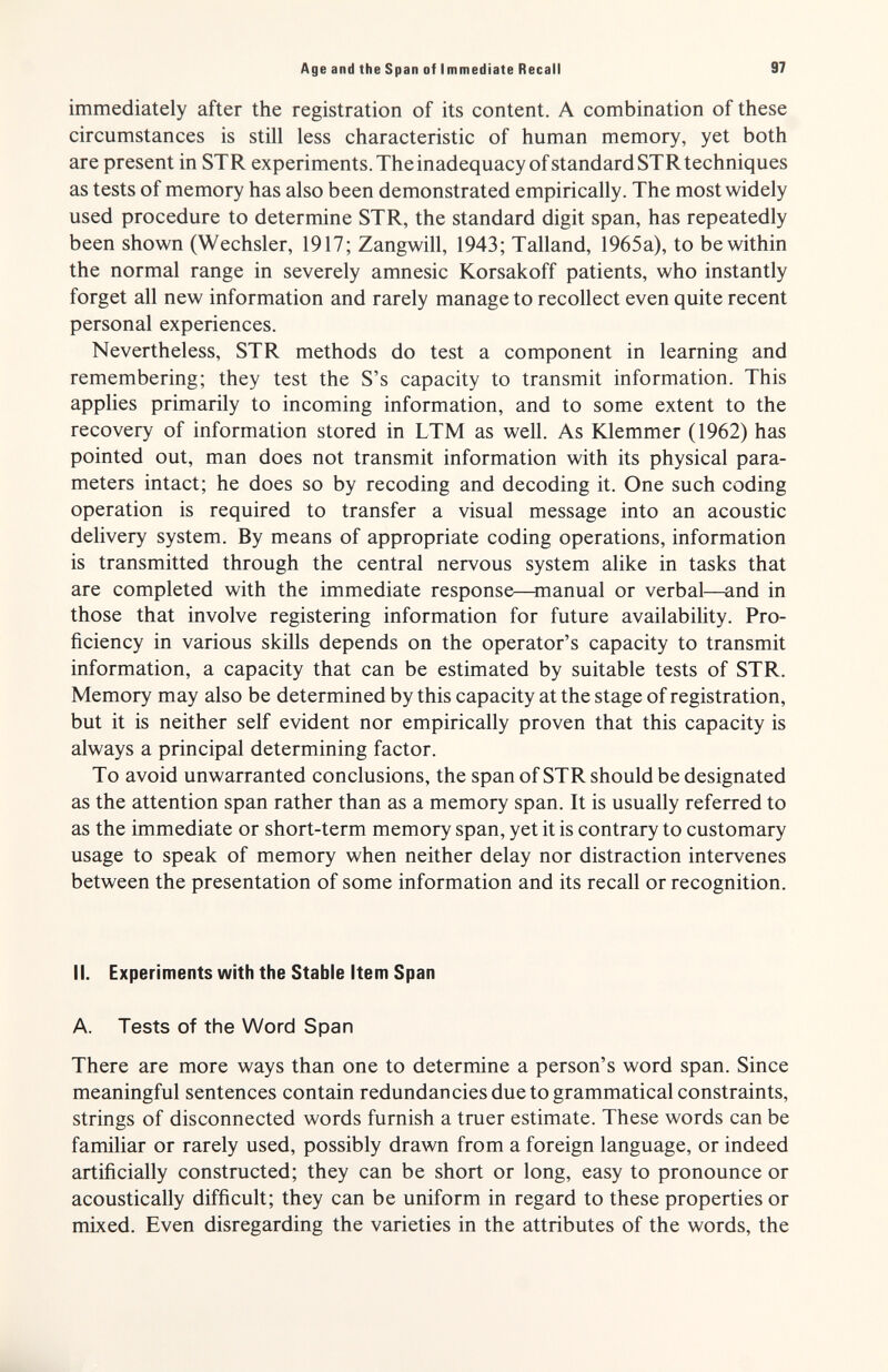 Age and the Span of Immediate Recall 97 immediately after the registration of its content. A combination of these circumstances is still less characteristic of human memory, yet both are present in STR experiments. The inadequacy of standard ST R techniques as tests of memory has also been demonstrated empirically. The most widely used procedure to determine STR, the standard digit span, has repeatedly been shown (Wechsler, 1917; Zangwill, 1943; Talland, 1965a), to be within the normal range in severely amnesic Korsakoff patients, who instantly forget all new information and rarely manage to recollect even quite recent personal experiences. Nevertheless, STR methods do test a component in learning and remembering; they test the S's capacity to transmit information. This applies primarily to incoming information, and to some extent to the recovery of information stored in LTM as well. As Klemmer (1962) has pointed out, man does not transmit information with its physical para¬ meters intact; he does so by recoding and decoding it. One such coding operation is required to transfer a visual message into an acoustic delivery system. By means of appropriate coding operations, information is transmitted through the central nervous system alike in tasks that are completed with the immediate response—manual or verbal—and in those that involve registering information for future availability. Pro¬ ficiency in various skills depends on the operator's capacity to transmit information, a capacity that can be estimated by suitable tests of STR. Memory may also be determined by this capacity at the stage of registration, but it is neither self evident nor empirically proven that this capacity is always a principal determining factor. To avoid unwarranted conclusions, the span of STR should be designated as the attention span rather than as a memory span. It is usually referred to as the immediate or short-term memory span, yet it is contrary to customary usage to speak of memory when neither delay nor distraction intervenes between the presentation of some information and its recall or recognition. II. Experiments with the Stable Item Span A. Tests of the Word Span There are more ways than one to determine a person's word span. Since meaningful sentences contain redundancies due to grammatical constraints, strings of disconnected words furnish a truer estimate. These words can be familiar or rarely used, possibly drawn from a foreign language, or indeed artificially constructed; they can be short or long, easy to pronounce or acoustically difficult; they can be uniform in regard to these properties or mixed. Even disregarding the varieties in the attributes of the words, the