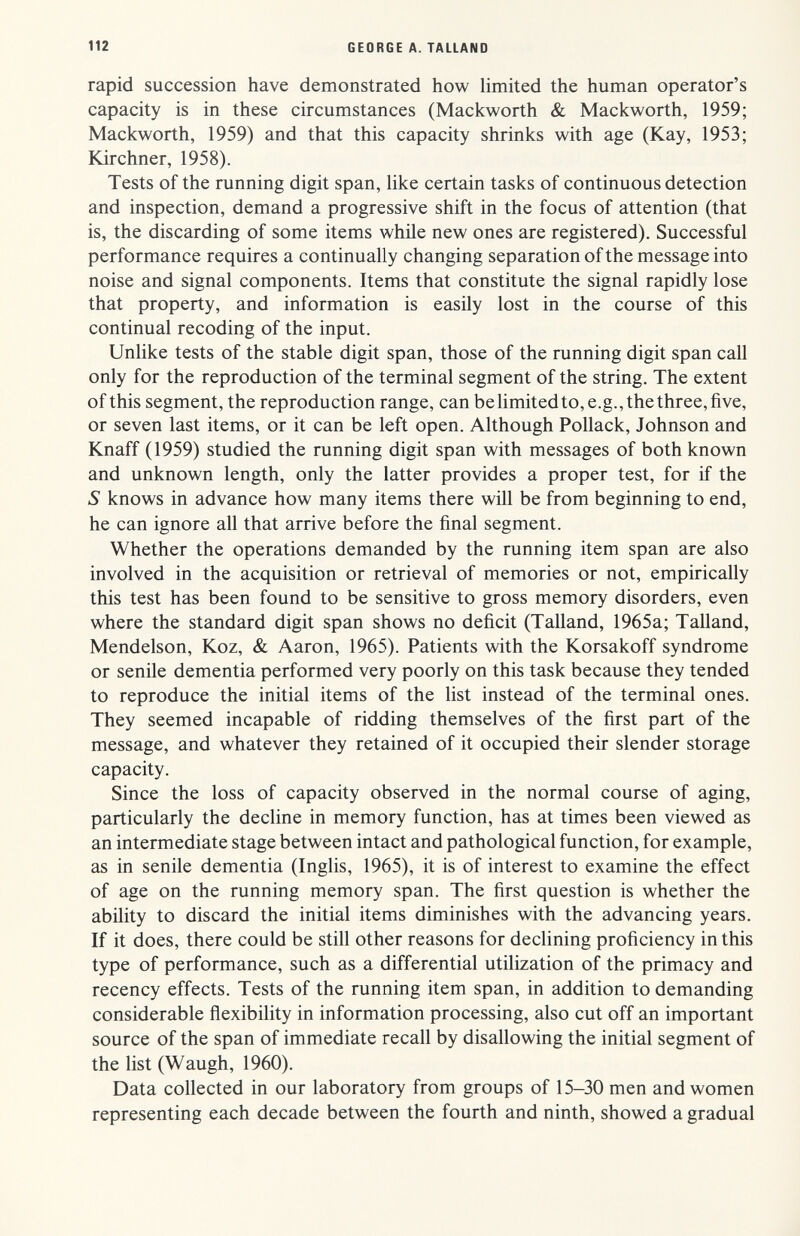 112 GEORGE A. TALLAND rapid succession have demonstrated how limited the human operator's capacity is in these circumstances (Mackworth & Mackworth, 1959; Mackworth, 1959) and that this capacity shrinks with age (Kay, 1953; Kirchner, 1958). Tests of the running digit span, like certain tasks of continuous detection and inspection, demand a progressive shift in the focus of attention (that is, the discarding of some items while new ones are registered). Successful performance requires a continually changing separation of the message into noise and signal components. Items that constitute the signal rapidly lose that property, and information is easily lost in the course of this continual recoding of the input. Unlike tests of the stable digit span, those of the running digit span call only for the reproduction of the terminal segment of the string. The extent of this segment, the reproduction range, can belimitedto, e.g., the three, five, or seven last items, or it can be left open. Although Pollack, Johnson and Knaff (1959) studied the running digit span with messages of both known and unknown length, only the latter provides a proper test, for if the S knows in advance how many items there will be from beginning to end, he can ignore all that arrive before the final segment. Whether the operations demanded by the running item span are also involved in the acquisition or retrieval of memories or not, empirically this test has been found to be sensitive to gross memory disorders, even where the standard digit span shows no deficit (Talland, 1965a; Talland, Mendelson, Koz, & Aaron, 1965). Patients with the Korsakoff syndrome or senile dementia performed very poorly on this task because they tended to reproduce the initial items of the list instead of the terminal ones. They seemed incapable of ridding themselves of the first part of the message, and whatever they retained of it occupied their slender storage capacity. Since the loss of capacity observed in the normal course of aging, particularly the decline in memory function, has at times been viewed as an intermediate stage between intact and pathological function, for example, as in senile dementia (Inglis, 1965), it is of interest to examine the effect of age on the running memory span. The first question is whether the ability to discard the initial items diminishes with the advancing years. If it does, there could be still other reasons for declining proficiency in this type of performance, such as a differential utilization of the primacy and recency effects. Tests of the running item span, in addition to demanding considerable ñexibility in information processing, also cut off an important source of the span of immediate recall by disallowing the initial segment of the list (Waugh, 1960). Data collected in our laboratory from groups of 15-30 men and women representing each decade between the fourth and ninth, showed a gradual