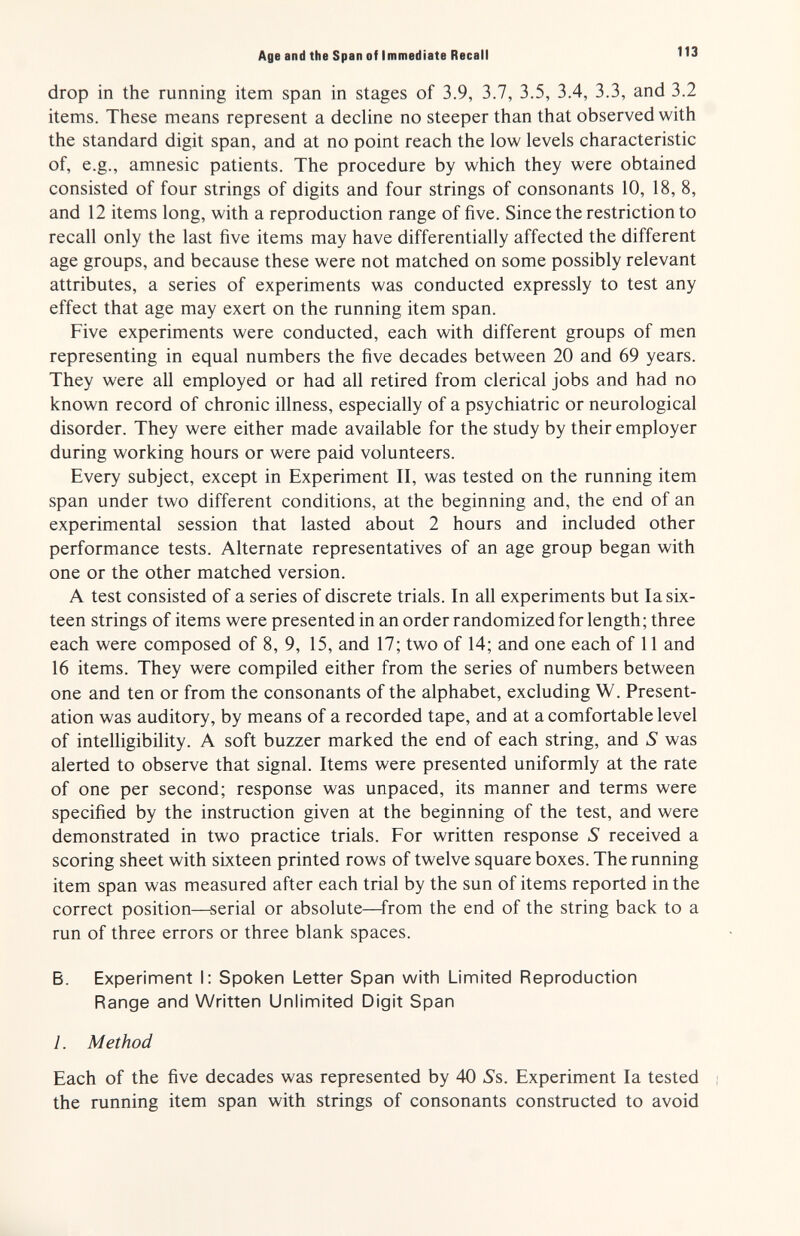 Age and the Span of Immediate Recall 113 drop in the running item span in stages of 3.9, 3.7, 3.5, 3.4, 3.3, and 3.2 items. These means represent a decline no steeper than that observed with the standard digit span, and at no point reach the low levels characteristic of, e.g., amnesic patients. The procedure by which they were obtained consisted of four strings of digits and four strings of consonants 10, 18, 8, and 12 items long, with a reproduction range of five. Since the restriction to recall only the last five items may have differentially affected the different age groups, and because these were not matched on some possibly relevant attributes, a series of experiments was conducted expressly to test any effect that age may exert on the running item span. Five experiments were conducted, each with different groups of men representing in equal numbers the five decades between 20 and 69 years. They were all employed or had all retired from clerical jobs and had no known record of chronic illness, especially of a psychiatric or neurological disorder. They were either made available for the study by their employer during working hours or were paid volunteers. Every subject, except in Experiment II, was tested on the running item span under two different conditions, at the beginning and, the end of an experimental session that lasted about 2 hours and included other performance tests. Alternate representatives of an age group began with one or the other matched version. A test consisted of a series of discrete trials. In all experiments but la six¬ teen strings of items were presented in an order randomized for length; three each were composed of 8, 9, 15, and 17; two of 14; and one each of 11 and 16 items. They were compiled either from the series of numbers between one and ten or from the consonants of the alphabet, excluding W. Present¬ ation was auditory, by means of a recorded tape, and at a comfortable level of intelligibility. A soft buzzer marked the end of each string, and S was alerted to observe that signal. Items were presented uniformly at the rate of one per second; response was unpaced, its manner and terms were specified by the instruction given at the beginning of the test, and were demonstrated in two practice trials. For written response S received a scoring sheet with sixteen printed rows of twelve square boxes. The running item span was measured after each trial by the sun of items reported in the correct position—serial or absolute—^from the end of the string back to a run of three errors or three blank spaces. Б. Experiment I: Spoken Letter Span with Limited Reproduction Range and Written Unlimited Digit Span 1. Method Each of the five decades was represented by 40 S's. Experiment la tested i the running item span with strings of consonants constructed to avoid