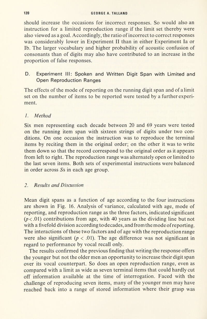 120 GEORGE A. TALLAND should increase the occasions for incorrect responses. So would also an instruction for a limited reproduction range if the limit set thereby were also viewed as a goal. Accordingly, the ratio of incorrect to correct responses was considerably lower in Experiment II than in either Experiment la or lb. The larger vocabulary and higher probability of acoustic confusion of consonants than of digits may also have contributed to an increase in the proportion of false responses. D. Experiment III; Spoken and Written Digit Span with Limited and Open Reproduction Ranges The effects of the mode of reporting on the running digit span and of a limit set on the number of items to be reported were tested by a further experi¬ ment. 1. Method Six men representing each decade between 20 and 69 years were tested on the running item span with sixteen strings of digits under two con¬ ditions. On one occasion the instruction was to reproduce the terminal items by reciting them in the original order; on the other it was to write them down so that the record correspond to the original order as it appears from left to right. The reproduction range was alternately open or limited to the last seven items. Both sets of experimental instructions were balanced in order across Ss in each age group. 2. Results and Discussion Mean digit spans as a function of age according to the four instructions are shown in Fig. 16. Analysis of variance, calculated with age, mode of reporting, and reproduction range as the three factors, indicated significant (p<.01) contributions from age, with 40 years as the dividing line but not with a fivefold division according to decades, and from the mode of reporting. The interactions of these two factors and of age with the reproduction range were also significant (p < .01). The age difference was not significant in regard to performance by vocal recall only. The results confirmed the previous finding that writing the response offers the younger but not the older men an opportunity to increase their digit span over its vocal counterpart. So does an open reproduction range, even as compared with a limit as wide as seven terminal items that could hardly cut off information available at the time of interrogation. Faced with the challenge of reproducing seven items, many of the younger men may have reached back into a range of stored information where their grasp was