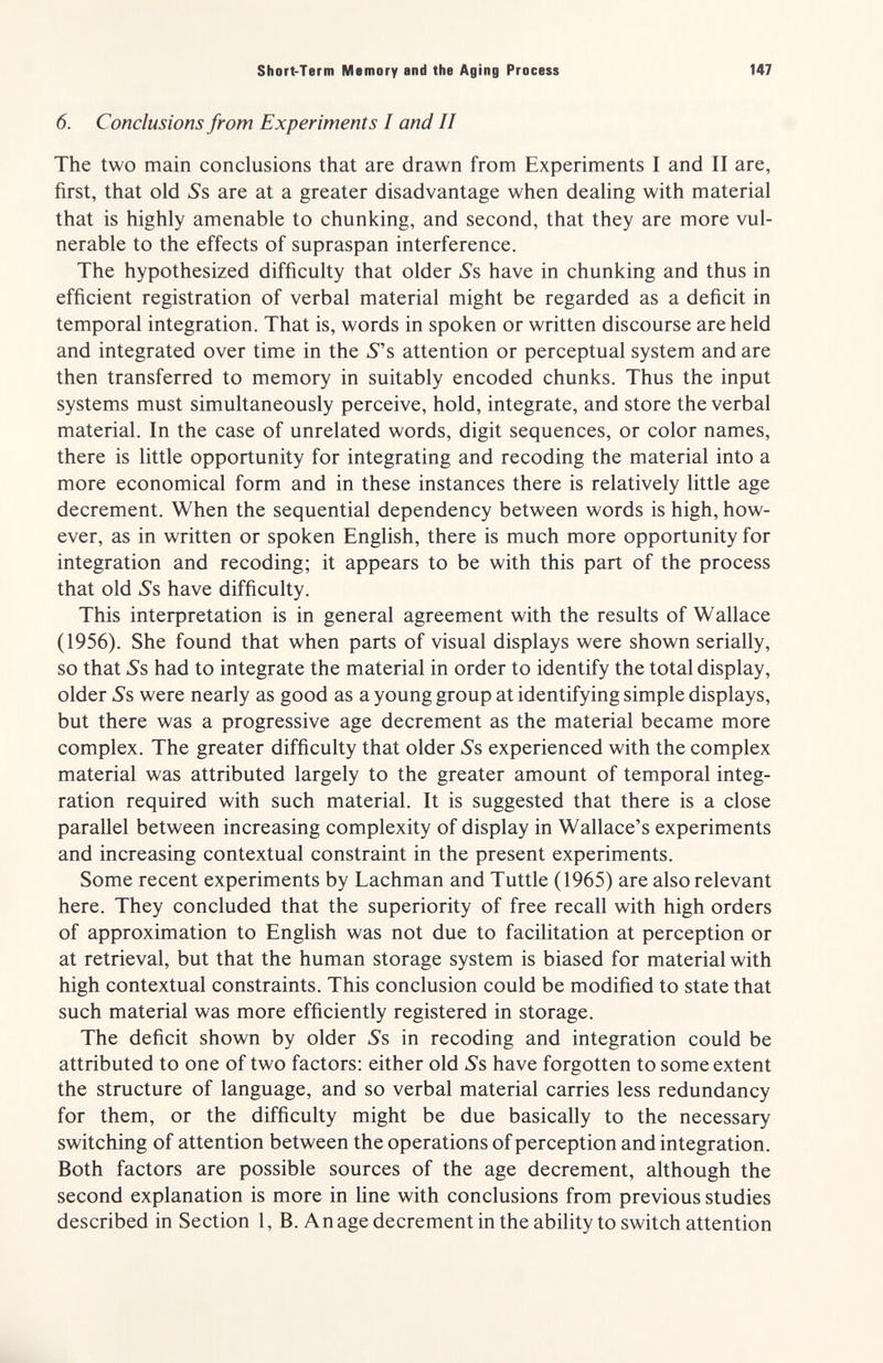 Short-Term Memory and the Aging Process 147 6. Conclusions from Experiments I and II The two main conclusions that are drawn from Experiments I and II are, first, that old 5's are at a greater disadvantage when dealing with material that is highly amenable to chunking, and second, that they are more vul¬ nerable to the effects of supraspan interference. The hypothesized difficulty that older Ss, have in chunking and thus in efficient registration of verbal material might be regarded as a deficit in temporal integration. That is, words in spoken or written discourse are held and integrated over time in the 5s attention or perceptual system and are then transferred to memory in suitably encoded chunks. Thus the input systems must simultaneously perceive, hold, integrate, and store the verbal material. In the case of unrelated words, digit sequences, or color names, there is little opportunity for integrating and recoding the material into a more economical form and in these instances there is relatively little age decrement. When the sequential dependency between words is high, how¬ ever, as in written or spoken English, there is much more opportunity for integration and recoding; it appears to be with this part of the process that old ¿'s have difficulty. This interpretation is in general agreement with the results of Wallace (1956). She found that when parts of visual displays were shown serially, so that »Ss had to integrate the material in order to identify the total display, older ¿s were nearly as good as a young group at identifying simple displays, but there was a progressive age decrement as the material became more complex. The greater difficulty that older ¿'s experienced with the complex material was attributed largely to the greater amount of temporal integ¬ ration required with such material. It is suggested that there is a close parallel between increasing complexity of display in Wallace's experiments and increasing contextual constraint in the present experiments. Some recent experiments by Lachman and Tuttle (1965) are also relevant here. They concluded that the superiority of free recall with high orders of approximation to English was not due to facilitation at perception or at retrieval, but that the human storage system is biased for material with high contextual constraints. This conclusion could be modified to state that such material was more efficiently registered in storage. The deficit shown by older S?, in recoding and integration could be attributed to one of two factors; either old ¿'s have forgotten to some extent the structure of language, and so verbal material carries less redundancy for them, or the difficulty might be due basically to the necessary switching of attention between the operations of perception and integration. Both factors are possible sources of the age decrement, although the second explanation is more in line with conclusions from previous studies described in Section 1, B. A nage decrement in the ability to switch attention