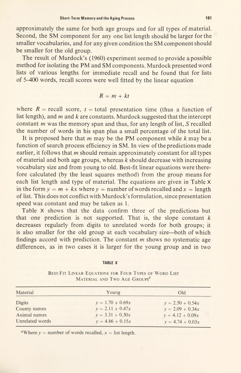 Short-Term Memory and the Aging Process 161 approximately the same for both age groups and for all types of material. Second, the SM component for any one list length should be larger for the smaller vocabularies, and for any given condition the SM component should be smaller for the old group. The result of Murdock's (1960) experiment seemed to provide a possible method for isolating the PM and SM components. Murdock presented word lists of various lengths for immediate recall and he found that for lists of 5-400 words, recall scores were well fitted by the linear equation where R = recall score, t = total presentation time (thus a function of list length), and m and k are constants. Murdock suggested that the intercept constant m was the memory span and thus, for any length of list, S recalled the number of words in his span plus a small percentage of the total list. It is proposed here that m may be the PM component while к may be a function of search process efficiency in SM. In view of the predictions made earlier, it follows that m should remain approximately constant for all types of material and both age groups, whereas к should decrease with increasing vocabulary size and from young to old. Best-fit linear equations were there¬ fore calculated (by the least squares method) from the group means for each list length and type of material. The equations are given in Table X in the form 7 = m + kx where = number of words recalled and x = length of list. This does not conflict with Murdock's formulation, since presentation speed was constant and may be taken as 1. Table X shows that the data confirm three of the predictions but that one prediction is not supported. That is, the slope constant к decreases regularly from digits to unrelated words for both groups; it is also smaller for the old group at each vocabulary size—both of which findings accord with prediction. The constant m shows no systematic age differences, as in two cases it is larger for the young group and in two R = m -\- kt TABLE X Best-Fit Linear Equations for Four Types of Word List Material and Two Age Groups Material Young Old Digits County names Animal names Unrelated words >- = 1.70 -h 0.69x у = 2Л\ + 0.47л: д' = 3.31 -h О.ЗОх y = 4.86 + 0.15x y = 2.50 + 0.54л: y = 2.09 -h 0.34x y = ^.12 + 0.09л: y = 4.74 -b 0.03л: Where >> = number of words recalled, x = list length.