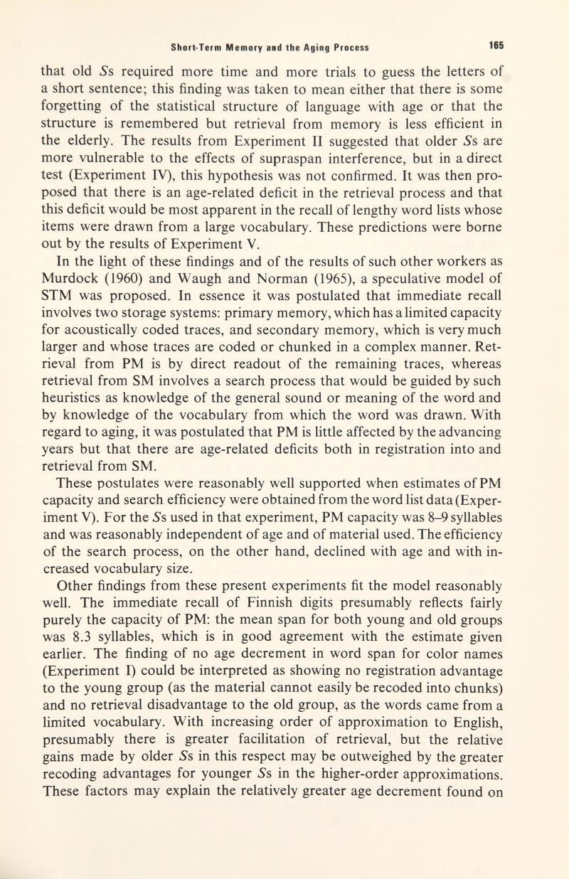 Short-Term Memory and the Aging Process 165 that old jSs required more time and more trials to guess the letters of a short sentence; this finding was taken to mean either that there is some forgetting of the statistical structure of language with age or that the structure is remembered but retrieval from memory is less efficient in the elderly. The results from Experiment II suggested that older Ss are more vulnerable to the effects of supraspan interference, but in a direct test (Experiment IV), this hypothesis was not confirmed. It was then pro¬ posed that there is an age-related deficit in the retrieval process and that this deficit would be most apparent in the recall of lengthy word hsts whose items were drawn from a large vocabulary. These predictions were borne out by the results of Experiment V. In the light of these findings and of the results of such other workers as Murdock (1960) and Waugh and Norman (1965), a speculative model of STM was proposed. In essence it was postulated that immediate recall involves two storage systems: primary memory, which has a limited capacity for acoustically coded traces, and secondary memory, which is very much larger and whose traces are coded or chunked in a complex manner. Ret¬ rieval from PM is by direct readout of the remaining traces, whereas retrieval from SM involves a search process that would be guided by such heuristics as knowledge of the general sound or meaning of the word and by knowledge of the vocabulary from which the word was drawn. With regard to aging, it was postulated that PM is little affected by the advancing years but that there are age-related deficits both in registration into and retrieval from SM. These postulates were reasonably well supported when estimates of PM capacity and search efficiency were obtained from the word list data (Exper¬ iment V). For the Ss used in that experiment, PM capacity was 8-9 syllables and was reasonably independent of age and of material used. The efficiency of the search process, on the other hand, declined with age and with in¬ creased vocabulary size. Other findings from these present experiments fit the model reasonably well. The immediate recall of Finnish digits presumably reflects fairly purely the capacity of PM; the mean span for both young and old groups was 8.3 syllables, which is in good agreement with the estimate given earlier. The finding of no age decrement in word span for color names (Experiment I) could be interpreted as showing no registration advantage to the young group (as the material cannot easily be receded into chunks) and no retrieval disadvantage to the old group, as the words came from a limited vocabulary. With increasing order of approximation to English, presumably there is greater facilitation of retrieval, but the relative gains made by older Ss in this respect may be outweighed by the greater recoding advantages for younger Ss in the higher-order approximations. These factors may explain the relatively greater age decrement found on