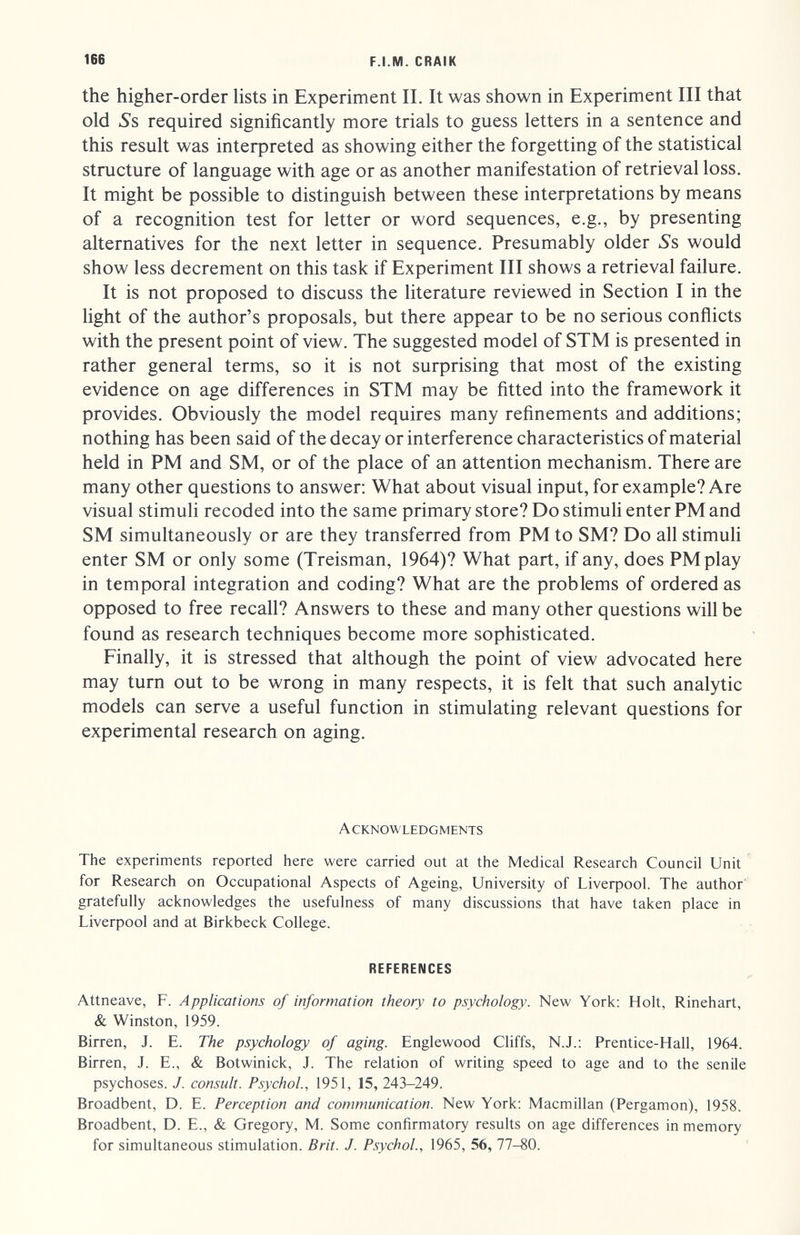 166 F.I.M. CRAIK the higher-order hsts in Experiment II. It was shown in Experiment III that old iSs required significantly more trials to guess letters in a sentence and this result was interpreted as showing either the forgetting of the statistical structure of language with age or as another manifestation of retrieval loss. It might be possible to distinguish between these interpretations by means of a recognition test for letter or word sequences, e.g., by presenting alternatives for the next letter in sequence. Presumably older 5's would show less decrement on this task if Experiment III shows a retrieval failure. It is not proposed to discuss the literature reviewed in Section I in the light of the author's proposals, but there appear to be no serious conflicts with the present point of view. The suggested model of STM is presented in rather general terms, so it is not surprising that most of the existing evidence on age differences in STM may be fitted into the framework it provides. Obviously the model requires many refinements and additions; nothing has been said of the decay or interference characteristics of material held in PM and SM, or of the place of an attention mechanism. There are many other questions to answer; What about visual input, for example? Are visual stimuli recoded into the same primary store? Do stimuli enter PM and SM simultaneously or are they transferred from PM to SM? Do all stimuli enter SM or only some (Treisman, 1964)? What part, if any, does PMplay in temporal integration and coding? What are the problems of ordered as opposed to free recall? Answers to these and many other questions will be found as research techniques become more sophisticated. Finally, it is stressed that although the point of view advocated here may turn out to be wrong in many respects, it is felt that such analytic models can serve a useful function in stimulating relevant questions for experimental research on aging. Acknowledgments The experiments reported here were carried out at the Medical Research Council Unit for Research on Occupational Aspects of Ageing, University of Liverpool. The author' gratefully acknowledges the usefulness of many discussions that have taken place in Liverpool and at Birkbeck College. REFERENCES Attneave, F. Applications of information theory to psychology. New York: Holt, Rinehart, & Winston, 1959. Birren, J. E. The psychology of aging. Englewood Cliffs, N.J.; Prentice-Hall, 1964. Birren, J. E., & Botwinick, J. The relation of writing speed to age and to the senile psychoses. J. consult. Psychol, 1951, 15, 243-249. Broadbent, D. E. Perception and communication. New York: Macmillan (Pergamon), 1958. Broadbent, D. E., & Gregory, M. Some confirmatory results on age differences in memory for simultaneous stimulation. Brit. J. Psychol., 1965, 56, 77-80.