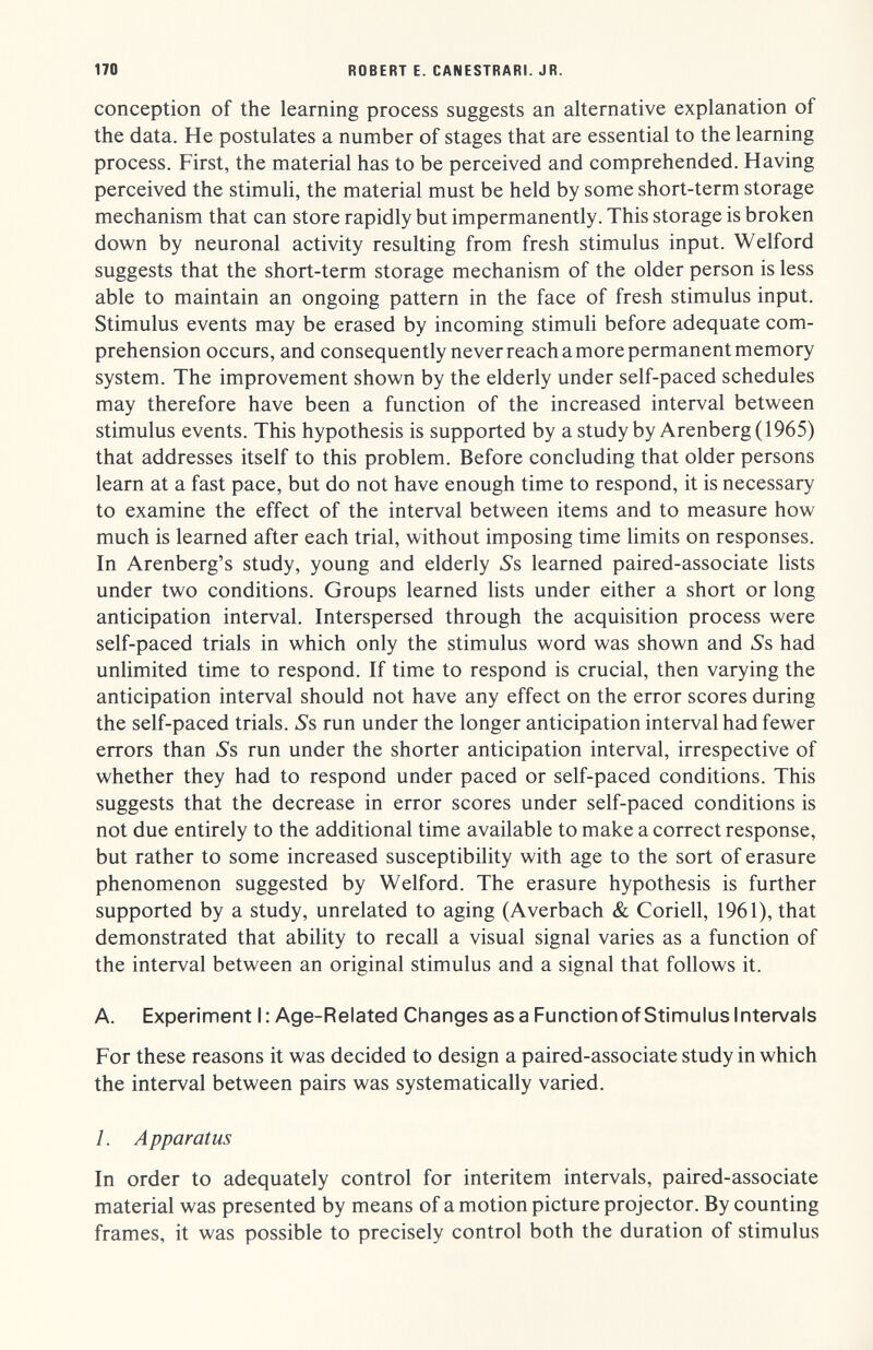 170 ROBERT E. CANESTRARI. JR. conception of the learning process suggests an alternative explanation of the data. He postulates a number of stages that are essential to the learning process. First, the material has to be perceived and comprehended. Having perceived the stimuli, the material must be held by some short-term storage mechanism that can store rapidly but impermanently. This storage is broken down by neuronal activity resulting from fresh stimulus input. Welford suggests that the short-term storage mechanism of the older person is less able to maintain an ongoing pattern in the face of fresh stimulus input. Stimulus events may be erased by incoming stimuli before adequate com¬ prehension occurs, and consequently never reach a more permanent memory system. The improvement shown by the elderly under self-paced schedules may therefore have been a function of the increased interval between stimulus events. This hypothesis is supported by astudy by Arenberg (1965) that addresses itself to this problem. Before concluding that older persons learn at a fast pace, but do not have enough time to respond, it is necessary to examine the effect of the interval between items and to measure how much is learned after each trial, without imposing time limits on responses. In Arenberg's study, young and elderly Ss learned paired-associate lists under two conditions. Groups learned lists under either a short or long anticipation interval. Interspersed through the acquisition process were self-paced trials in which only the stimulus word was shown and S's had unlimited time to respond. If time to respond is crucial, then varying the anticipation interval should not have any effect on the error scores during the self-paced trials. Ss run under the longer anticipation interval had fewer errors than »Ss run under the shorter anticipation interval, irrespective of whether they had to respond under paced or self-paced conditions. This suggests that the decrease in error scores under self-paced conditions is not due entirely to the additional time available to make a correct response, but rather to some increased susceptibility with age to the sort of erasure phenomenon suggested by Welford. The erasure hypothesis is further supported by a study, unrelated to aging (Averbach & Coriell, 1961), that demonstrated that ability to recall a visual signal varies as a function of the interval between an original stimulus and a signal that follows it. A. Experiment I : Age-Related Changes as a Function of Stimulus Intervals For these reasons it was decided to design a paired-associate study in which the interval between pairs was systematically varied. 1. Apparatus In order to adequately control for interitem intervals, paired-associate material was presented by means of a motion picture projector. By counting frames, it was possible to precisely control both the duration of stimulus