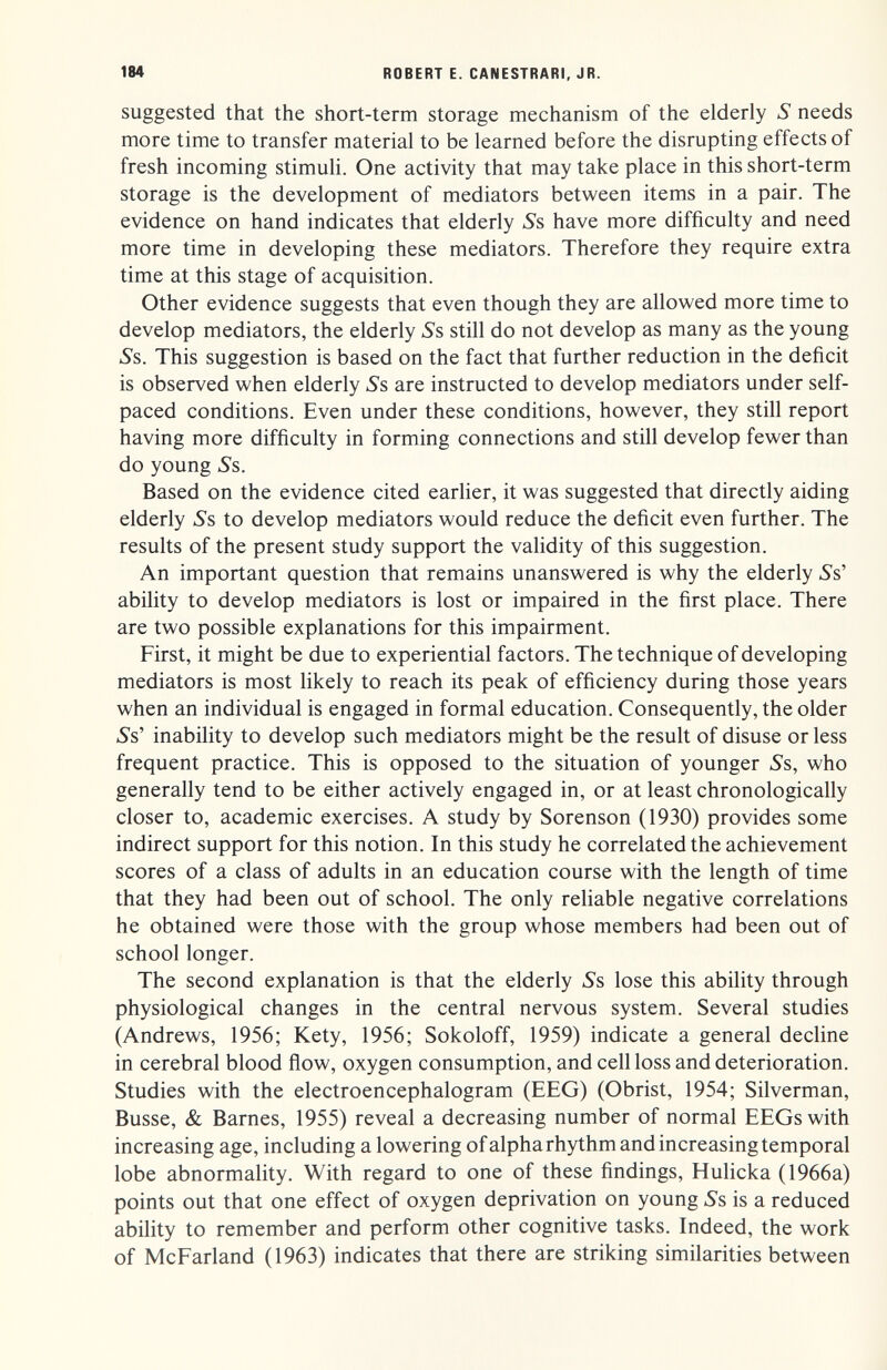 184 ROBERT E. CANESTRARI, JR. suggested that the short-term storage mechanism of the elderly S needs more time to transfer material to be learned before the disrupting effects of fresh incoming stimuli. One activity that may take place in this short-term storage is the development of mediators between items in a pair. The evidence on hand indicates that elderly Ss have more difficulty and need more time in developing these mediators. Therefore they require extra time at this stage of acquisition. Other evidence suggests that even though they are allowed more time to develop mediators, the elderly »Ss still do not develop as many as the young Ss. This suggestion is based on the fact that further reduction in the deficit is observed when elderly Ss are instructed to develop mediators under self- paced conditions. Even under these conditions, however, they still report having more difficulty in forming connections and still develop fewer than do young Ss. Based on the evidence cited earlier, it was suggested that directly aiding elderly Ss to develop mediators would reduce the deficit even further. The results of the present study support the vahdity of this suggestion. An important question that remains unanswered is why the elderly Ss' ability to develop mediators is lost or impaired in the first place. There are two possible explanations for this impairment. First, it might be due to experiential factors. The technique of developing mediators is most likely to reach its peak of efficiency during those years when an individual is engaged in formal education. Consequently, the older Ss' inability to develop such mediators might be the result of disuse or less frequent practice. This is opposed to the situation of younger Ss, who generally tend to be either actively engaged in, or at least chronologically closer to, academic exercises. A study by Sorenson (1930) provides some indirect support for this notion. In this study he correlated the achievement scores of a class of adults in an education course with the length of time that they had been out of school. The only rehable negative correlations he obtained were those with the group whose members had been out of school longer. The second explanation is that the elderly Ss lose this ability through physiological changes in the central nervous system. Several studies (Andrews, 1956; Kety, 1956; Sokoloff, 1959) indicate a general decline in cerebral blood ñow, oxygen consumption, and cell loss and deterioration. Studies with the electroencephalogram (EEG) (Obrist, 1954; Silverman, Busse, & Barnes, 1955) reveal a decreasing number of normal EEGs with increasing age, including a lowering ofalpharhythm and increasing temporal lobe abnormality. With regard to one of these findings, Hulicka (1966a) points out that one effect of oxygen deprivation on young .Ss is a reduced ability to remember and perform other cognitive tasks. Indeed, the work of McFarland (1963) indicates that there are striking similarities between