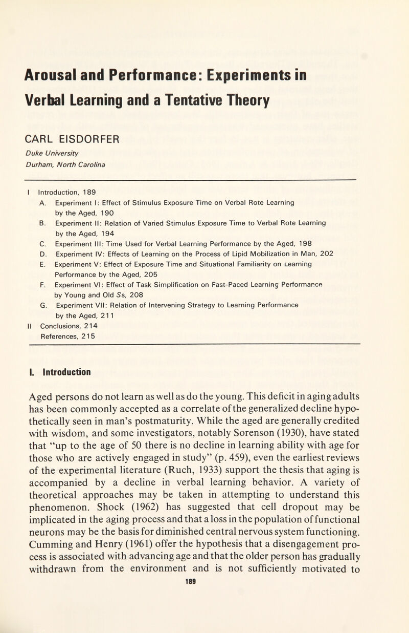 Arousal and Performance: Experiments in Verbal Learning and a Tentative Theory CARL EISDORFER Duke University Durham, North Carolina I Introduction, 189 A. Experinnent I; Effect of Stimulus Exposure Time on Verbal Rote Learning by the Aged, 190 B. Experiment II; Relation of Varied Stimulus Exposure Time to Verbal Rote Learning by the Aged, 194 C. Experiment III; Time Used for Verbal Learning Performance by the Aged, 198 D. Experiment IV: Effects of Learning on the Process of Lipid Mobilization In Man, 202 E. Experiment V; Effect of Exposure Time and Situational Familiarity on Learning Performance by the Aged, 205 F. Experiment VI; Effect of Task Simplification on Fast-Paced Learning Performance by Young and Old Ss, 208 G. Experiment VII; Relation of Intervening Strategy to Learning Performance by the Aged, 211 II Conclusions, 214 References, 215 I. Introduction Aged persons do not learn as well as do the young. This deficit in aging adults has been commonly accepted as a correlate of the generalized decUne hypo- thetically seen in man's postmaturity. While the aged are generally credited with wisdom, and some investigators, notably Sorenson (1930), have stated that up to the age of 50 there is no decline in learning ability with age for those who are actively engaged in study (p. 459), even the earliest reviews of the experimental literature (Ruch, 1933) support the thesis that aging is accompanied by a decline in verbal learning behavior. A variety of theoretical approaches may be taken in attempting to understand this phenomenon. Shock (1962) has suggested that cell dropout may be implicated in the aging process and that a loss in the population of functional neurons may be the basis for diminished central nervous system functioning. Gumming and Henry (1961) offer the hypothesis that a disengagement pro¬ cess is associated with advancing age and that the older person has gradually withdrawn from the environment and is not sufficiently motivated to 189