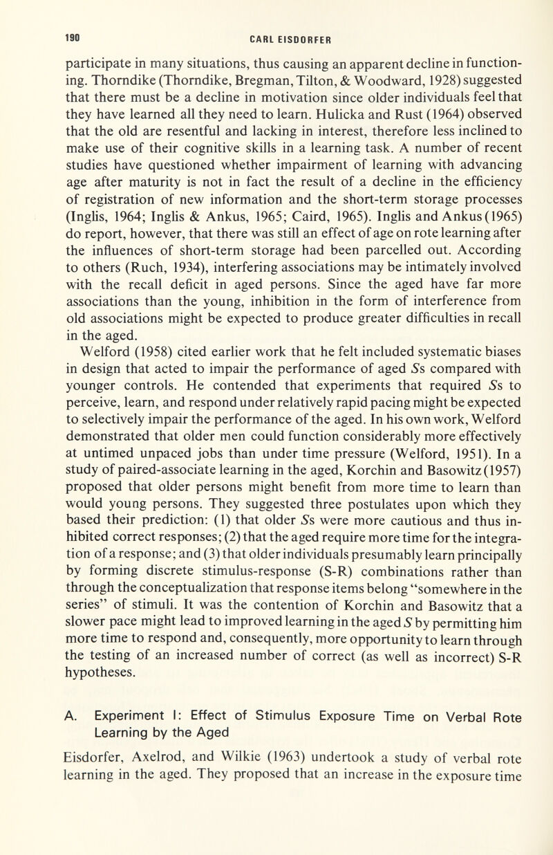 190 CARL EISDORFER participate in many situations, thus causing an apparent decline in function¬ ing. Thomdike (Thomdike, Bregman, Tilton, & Woodward, 1928) suggested that there must be a decline in motivation since older individuals feel that they have learned all they need to learn. Hulicka and Rust (1964) observed that the old are resentful and lacking in interest, therefore less inclined to make use of their cognitive skills in a learning task. A number of recent studies have questioned whether impairment of learning with advancing age after maturity is not in fact the result of a decline in the efficiency of registration of new information and the short-term storage processes (Inglis, 1964; Inglis & Ankus, 1965; Caird, 1965). IngUs and Ankus( 1965) do report, however, that there was still an effect of age on rote learning after the influences of short-term storage had been parcelled out. According to others (Ruch, 1934), interfering associations may be intimately involved with the recall deficit in aged persons. Since the aged have far more associations than the young, inhibition in the form of interference from old associations might be expected to produce greater difficulties in recall in the aged. Welford (1958) cited earlier work that he felt included systematic biases in design that acted to impair the performance of aged Ss compared with younger controls. He contended that experiments that required Ss to perceive, learn, and respond under relatively rapid pacing might be expected to selectively impair the performance of the aged. In his own work, Welford demonstrated that older men could function considerably more effectively at untimed unpaced jobs than under time pressure (Welford, 1951). In a study of paired-associate learning in the aged, Korchin and Basowitz(1957) proposed that older persons might benefit from more time to learn than would young persons. They suggested three postulates upon which they based their prediction; (1) that older Ss were more cautious and thus in¬ hibited correct responses; (2) that the aged require more time for the integra¬ tion of a response; and (3) that older individuals presumably learn principally by forming discrete stimulus-response (S-R) combinations rather than through the conceptualization that response items belong somewhere in the series of stimuli. It was the contention of Korchin and Basowitz that a slower pace might lead to improved learning in the aged S by permitting him more time to respond and, consequently, more opportunity to learn through the testing of an increased number of correct (as well as incorrect) S-R hypotheses. A. Experiment I: Effect of Stimulus Exposure Time on Verbal Rote Learning by the Aged Eisdorfer, Axelrod, and Wilkie (1963) undertook a study of verbal rote learning in the aged. They proposed that an increase in the exposure time