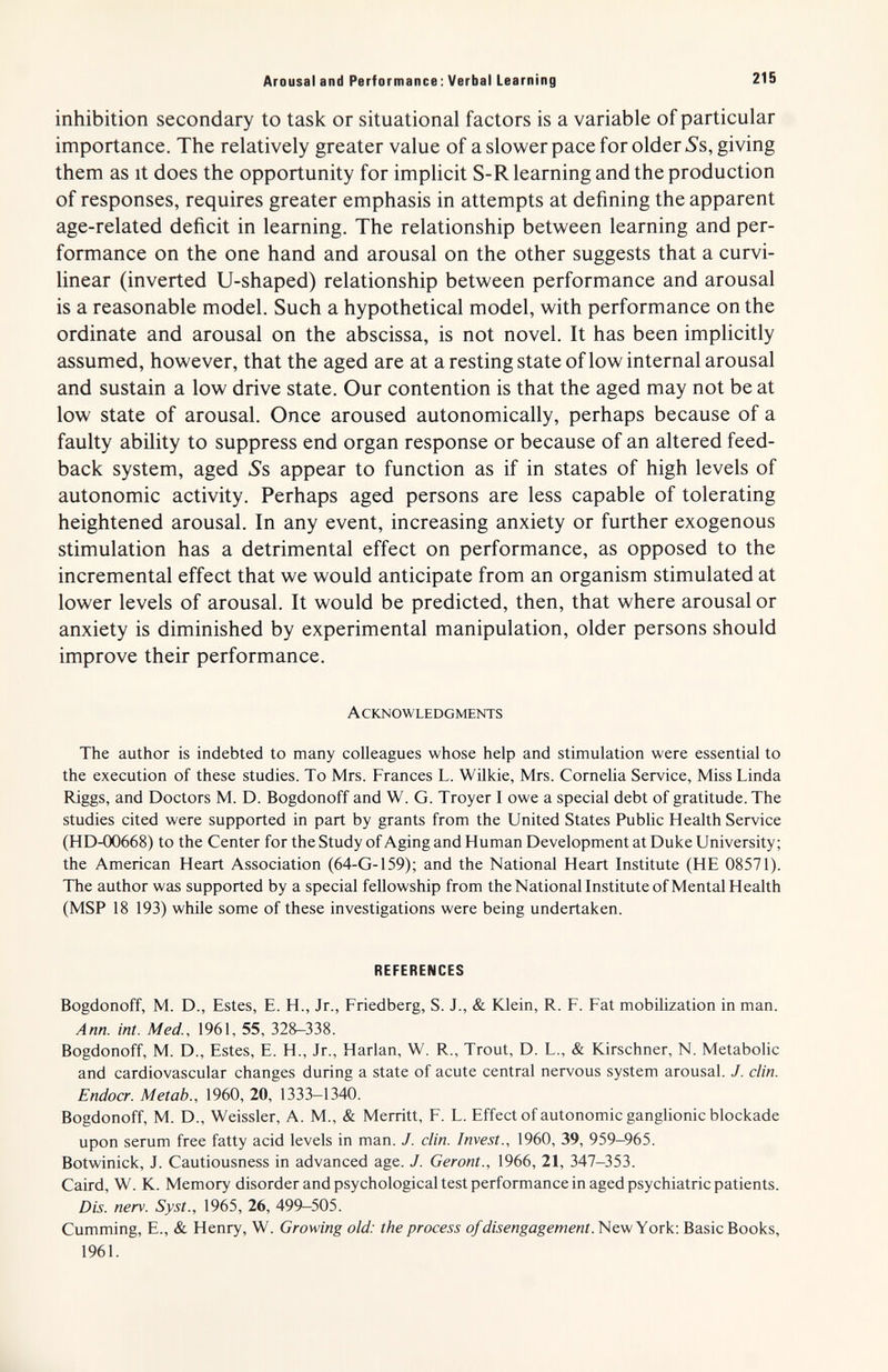 Arousal and Performance; Verbal Learning 215 inhibition secondary to task or situational factors is a variable of particular importance. The relatively greater value of a slower pace for older 5's, giving them as it does the opportunity for implicit S-R learning and the production of responses, requires greater emphasis in attempts at defining the apparent age-related deficit in learning. The relationship between learning and per¬ formance on the one hand and arousal on the other suggests that a curvi¬ linear (inverted U-shaped) relationship between performance and arousal is a reasonable model. Such a hypothetical model, with performance on the ordinate and arousal on the abscissa, is not novel. It has been implicitly assumed, however, that the aged are at a resting state of low internal arousal and sustain a low drive state. Our contention is that the aged may not be at low state of arousal. Once aroused autonomically, perhaps because of a faulty ability to suppress end organ response or because of an altered feed¬ back system, aged Ss appear to function as if in states of high levels of autonomic activity. Perhaps aged persons are less capable of tolerating heightened arousal. In any event, increasing anxiety or further exogenous stimulation has a detrimental effect on performance, as opposed to the incremental effect that we would anticipate from an organism stimulated at lower levels of arousal. It would be predicted, then, that where arousal or anxiety is diminished by experimental manipulation, older persons should improve their performance. Acknowledgments The author is indebted to many colleagues whose help and stimulation were essential to the execution of these studies. To Mrs. Frances L. WUkie, Mrs. Cornelia Service, Miss Linda Riggs, and Doctors M. D. Bogdonoff and W. G. Troyer I owe a special debt of gratitude. The studies cited were supported in part by grants from the United States Public Health Service (HD-00668) to the Center for the Study of Aging and Human Development at Duke University; the American Heart Association (64-G-159); and the National Heart Institute (HE 08571). The author was supported by a special fellowship from the National Institute of Mental Health (MSP 18 193) while some of these investigations were being undertaken. REFERENCES Bogdonoff, M. D., Estes, E. H., Jr., Friedberg, S. J., & Юе1п, R. F. Fat mobilization in man. Ann. int. Med., 1961, 55, 328—338. Bogdonoff, M. D., Estes, E. H., Jr., Harlan, W. R., Trout, D. L., & Kirschner, N. Metabohc and cardiovascular changes during a state of acute central nervous system arousal. J. din. Endocr. Metab., 1960, 20, 1333—1340. Bogdonoff, M. D., Weissler, A. M., & Merritt, F. L. Effect of autonomic ganglionic blockade upon serum free fatty acid levels in man. J. din. Invest., 1960, 39, 959-965. Botwinick, J. Cautiousness in advanced age. J. Geront., 1966, 21, 347-353. Caird, W. K. Memory disorder and psychological test performance in aged psychiatric patients. Dis. nerv. Syst., 1965, 26, 499-505. Cumming, е., & Henry, W. Growing old: the process of disengagement.'Hew Y ov^-. Basic Books, 1961.