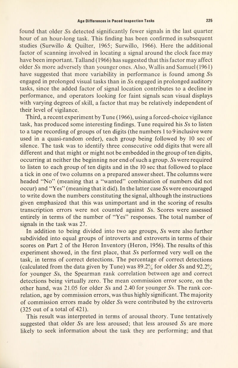 Age Differences in Paced Inspection Taslu 225 found that older Ss detected significantly fewer signals in the last quarter hour of an hour-long task. This finding has been confirmed in subsequent studies (Surwillo & Quilter, 1965; Surwillo, 1966). Here the additional factor of scanning involved in locating a signal around the clock face may have been important. Talland (1966) has suggested that this factor may affect older »Ss more adversely than younger ones. Also, Wallis and Samuel (1961) have suggested that more variability in performance is found among Ss engaged in prolonged visual tasks than in 5's engaged in prolonged auditory tasks, since the added factor of signal location contributes to a decline in performance, and operators looking for faint signals scan visual displays with varying degrees of skill, a factor that may be relatively independent of their level of vigilance. Third, a recent experiment by Tune ( 1966), using a forced-choice vigilance task, has produced some interesting findings. Tune required his »Ss to listen to a tape recording of groups of ten digits (the numbers 1 to 9 inclusive were used in a quasi-random order), each group being followed by 10 sec of silence. The task was to identify three consecutive odd digits that were all different and that might or might not be embedded in the group of ten digits, occurring at neither the beginning nor end of such a group. Ss were required to listen to each group of ten digits and in the 10 sec that followed to place a tick in one of two columns on a prepared answer sheet. The columns were headed No (meaning that a wanted combination of numbers did not occur) and Yes (meaning that it did). In the latter case Ss were encouraged to write down the numbers constituting the signal, although the instructions given emphasized that this was unimportant and in the scoring of results transcription errors were not counted against ^s. Scores were assessed entirely in terms of the number of Yes responses. The total number of signals in the task was 27. In addition to being divided into two age groups. Ss were also further subdivided into equal groups of introverts and extroverts in terms of their scores on Part 2 of the Heron Inventory (Heron, 1956). The results of this experiment showed, in the first place, that Ss performed very well on the task, in terms of correct detections. The percentage of correct detections (calculated from the data given by Tune) was 89.2% for older Ss and 92.2% for younger 5s, the Spearman rank correlation between age and correct detections being virtually zero. The mean commission error score, on the other hand, was 21.05 for older Ss and 2.40 for younger Ss. The rank cor¬ relation, age by commission errors, was thus highly significant. The majority of commission errors made by older 5's were contributed by the extroverts (325 out of a total of 421). This result was interpreted in terms of arousal theory. Tune tentatively suggested that older Л are less aroused; that less aroused Ss are more likely to seek information about the task they are performing; and that