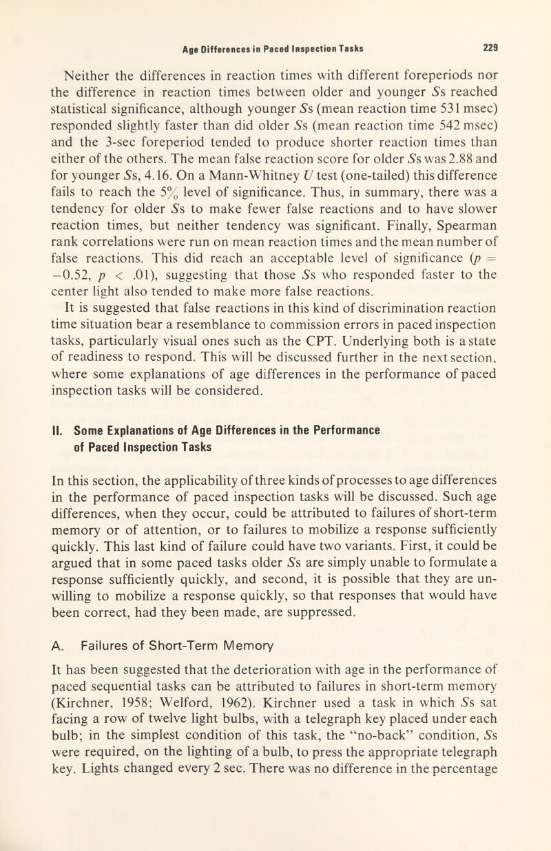 Age Differences in Paced Inspection Tasks 229 Neither the differences in reaction times with different foreperiods nor the difference in reaction times between older and younger Л reached statistical significance, although younger »Ss (mean reaction time 531 msec) responded slightly faster than did older »Ss (mean reaction time 542 msec) and the 3-sec foreperiod tended to produce shorter reaction times than either of the others. The mean false reaction score for older 5's was 2.88 and for younger 5's, 4.16. On a Mann-Whitney U test (one-tailed) this difference fails to reach the 5% level of significance. Thus, in summary, there was a tendency for older »Ss to make fewer false reactions and to have slower reaction times, but neither tendency was significant. Finally, Spearman rank correlations were run on mean reaction times and the mean number of false reactions. This did reach an acceptable level of significance (p = -0.52, p < .01), suggesting that those Ss who responded faster to the center light also tended to make more false reactions. It is suggested that false reactions in this kind of discrimination reaction time situation bear a resemblance to commission errors in paced inspection tasks, particularly visual ones such as the CPT. Underlying both is a state of readiness to respond. This will be discussed further in the next section, where some explanations of age differences in the performance of paced inspection tasks will be considered. II. Some Explanations of Age Differences in the Performance of Paced Inspection Tasks In this section, the applicability of three kinds of processes to age differences in the performance of paced inspection tasks will be discussed. Such age differences, when they occur, could be attributed to failures of short-term memory or of attention, or to failures to mobilize a response sufficiently quickly. This last kind of failure could have two variants. First, it could be argued that in some paced tasks older Ss are simply unable to formulate a response sufficiently quickly, and second, it is possible that they are un¬ willing to mobilize a response quickly, so that responses that would have been correct, had they been made, are suppressed. A. Failures of Short-Term Memory It has been suggested that the deterioration with age in the performance of paced sequential tasks can be attributed to failures in short-term memory (Kirchner, 1958; Welford, 1962). Kirchner used a task in which iSs sat facing a row of twelve light bulbs, with a telegraph key placed under each bulb; in the simplest condition of this task, the no-back condition. Ss, were required, on the lighting of a bulb, to press the appropriate telegraph key. Lights changed every 2 sec. There was no difference in the percentage