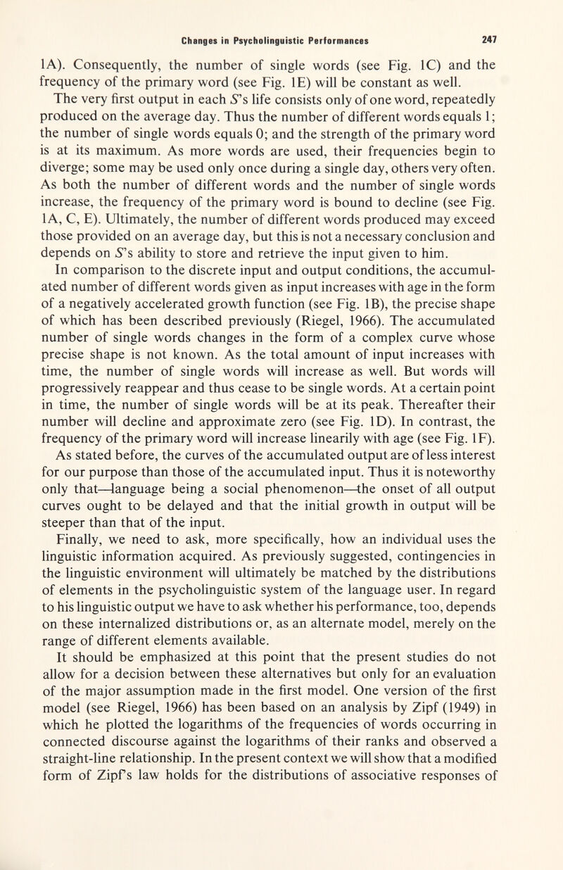 Changes in Psycholinguistic Performances 247 lA). Consequently, the number of single words (see Fig. 1С) and the frequency of the primary word (see Fig. IE) will be constant as well. The very first output in each 5 s life consists only of one word, repeatedly produced on the average day. Thus the number of different words equals 1; the number of single words equals 0; and the strength of the primary word is at its maximum. As more words are used, their frequencies begin to diverge; some may be used only once during a single day, others very often. As both the number of different words and the number of single words increase, the frequency of the primary word is bound to decline (see Fig. 1 A, C, E). Ultimately, the number of different words produced may exceed those provided on an average day, but this is not a necessary conclusion and depends on 5s ability to store and retrieve the input given to him. In comparison to the discrete input and output conditions, the accumul¬ ated number of different words given as input increases with age in the form of a negatively accelerated growth function (see Fig. IB), the precise shape of which has been described previously (Riegel, 1966). The accumulated number of single words changes in the form of a complex curve whose precise shape is not known. As the total amount of input increases with time, the number of single words will increase as well. But words will progressively reappear and thus cease to be single words. At a certain point in time, the number of single words will be at its peak. Thereafter their number will decline and approximate zero (see Fig. ID). In contrast, the frequency of the primary word will increase linearily with age (see Fig. IF). As stated before, the curves of the accumulated output are of less interest for our purpose than those of the accumulated input. Thus it is noteworthy only that—language being a social phenomenon—the onset of all output curves ought to be delayed and that the initial growth in output will be steeper than that of the input. Finally, we need to ask, more specifically, how an individual uses the linguistic information acquired. As previously suggested, contingencies in the linguistic environment will ultimately be matched by the distributions of elements in the psycholinguistic system of the language user. In regard to his linguistic output we have to ask whether his performance, too, depends on these internalized distributions or, as an alternate model, merely on the range of different elements available. It should be emphasized at this point that the present studies do not allow for a decision between these alternatives but only for an evaluation of the major assumption made in the first model. One version of the first model (see Riegel, 1966) has been based on an analysis by Zipf (1949) in which he plotted the logarithms of the frequencies of words occurring in connected discourse against the logarithms of their ranks and observed a straight-line relationship. In the present context we will show that a modified form of Zipf s law holds for the distributions of associative responses of Ié...,.