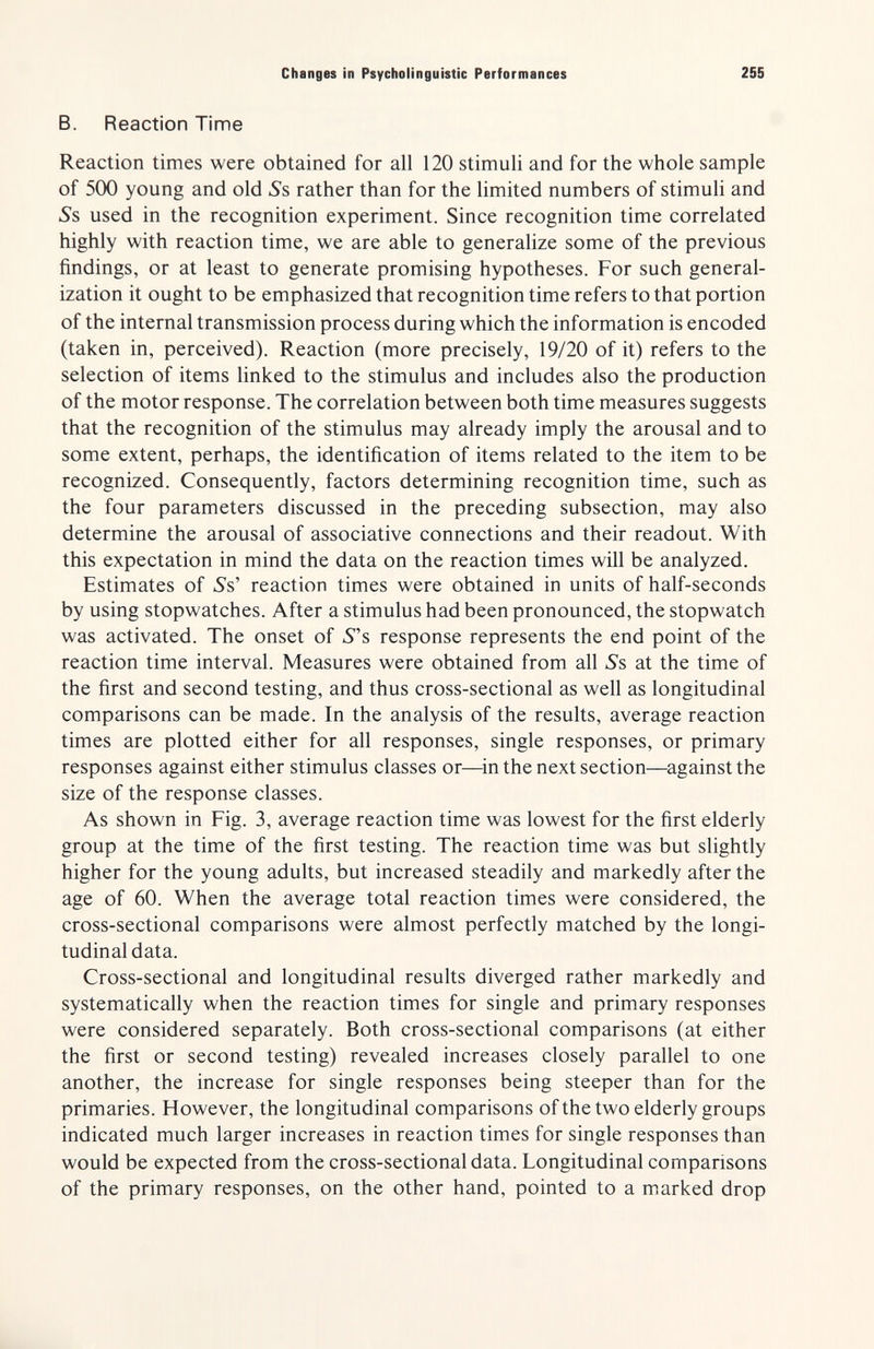 Changes in Psycholinguistic Performances 255 B. Reaction Time Reaction times were obtained for all 120 stimuli and for the whole sample of 500 young and old 5's rather than for the limited numbers of stimuli and Ss used in the recognition experiment. Since recognition time correlated highly with reaction time, we are able to generalize some of the previous findings, or at least to generate promising hypotheses. For such general¬ ization it ought to be emphasized that recognition time refers to that portion of the internal transmission process during which the information is encoded (taken in, perceived). Reaction (more precisely, 19/20 of it) refers to the selection of items linked to the stimulus and includes also the production of the motor response. The correlation between both time measures suggests that the recognition of the stimulus may already imply the arousal and to some extent, perhaps, the identification of items related to the item to be recognized. Consequently, factors determining recognition time, such as the four parameters discussed in the preceding subsection, may also determine the arousal of associative connections and their readout. With this expectation in mind the data on the reaction times will be analyzed. Estimates of Ss' reaction times were obtained in units of half-seconds by using stopwatches. After a stimulus had been pronounced, the stopwatch was activated. The onset of 5s response represents the end point of the reaction time interval. Measures were obtained from all Ss at the time of the first and second testing, and thus cross-sectional as well as longitudinal comparisons can be made. In the analysis of the results, average reaction times are plotted either for all responses, single responses, or primary responses against either stimulus classes or—^in the next section—against the size of the response classes. As shown in Fig. 3, average reaction time was lowest for the first elderly group at the time of the first testing. The reaction time was but slightly higher for the young adults, but increased steadily and markedly after the age of 60. When the average total reaction times were considered, the cross-sectional comparisons were almost perfectly matched by the longi¬ tudinal data. Cross-sectional and longitudinal results diverged rather markedly and systematically when the reaction times for single and primary responses were considered separately. Both cross-sectional comparisons (at either the first or second testing) revealed increases closely parallel to one another, the increase for single responses being steeper than for the primaries. However, the longitudinal comparisons of the two elderly groups indicated much larger increases in reaction times for single responses than would be expected from the cross-sectional data. Longitudinal comparisons of the primary responses, on the other hand, pointed to a marked drop