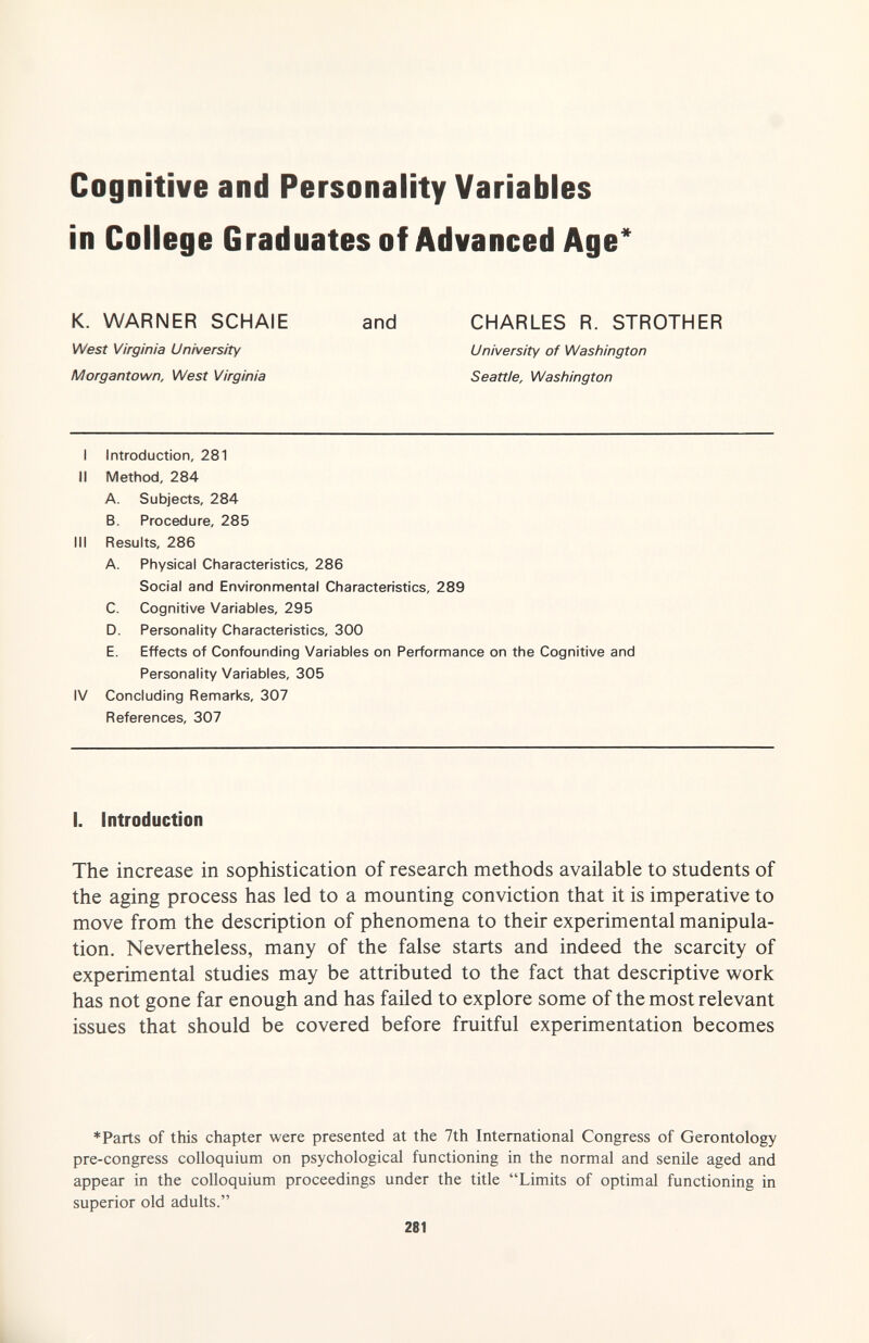 Cognitive and Personality Variables in College Graduates of Advanced Age and CHARLES R. STROTHER University of Washington Seattle, Washington I Introduction, 281 II Method, 284 A. Subjects, 284 B. Procedure, 285 III Results, 286 A. Physical Characteristics, 286 Social and Environmental Characteristics, 289 C. Cognitive Variables, 295 D. Personality Characteristics, 300 E. Effects of Confounding Variables on Performance on the Cognitive and Personality Variables, 305 IV Concluding Remarks, 307 References, 307 I. Introduction The increase in sophistication of research methods available to students of the aging process has led to a mounting conviction that it is imperative to move from the description of phenomena to their experimental manipula¬ tion. Nevertheless, many of the false starts and indeed the scarcity of experimental studies may be attributed to the fact that descriptive v^ork has not gone far enough and has failed to explore some of the most relevant issues that should be covered before fruitful experimentation becomes *Parts of tMs chapter were presented at the 7th International Congress of Gerontology pre-congress colloquium on psychological functioning in the normal and senile aged and appear in the colloquium proceedings under the title Limits of optimal functioning in superior old adults. 281 L