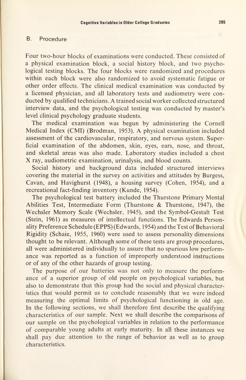 Cognitive Variables in Older College Graduates 285 B. Procedure Four two-hour blocks of examinations were conducted. These consisted of a physical examination block, a social history block, and two psycho¬ logical testing blocks. The four blocks were randomized and procedures within each block were also randomized to avoid systematic fatigue or other order effects. The clinical medical examination was conducted by a licensed physician, and all laboratory tests and audiometry were con¬ ducted by qualified technicians. A trained social worker collected structured interview data, and the psychological testing was conducted by master's level chnical psychology graduate students. The medical examination was begun by administering the Cornell Medical Index (CMI) (Brodman, 1953). A physical examination included assessment of the cardiovascular, respiratory, and nervous system. Super¬ ficial examination of the abdomen, skin, eyes, ears, nose, and throat, and skeletal areas was also made. Laboratory studies included a chest X ray, audiometrie examination, urinalysis, and blood counts. Social history and background data included structured interviews covering the material in the survey on activities and attitudes by Burgess, Cavan, and Havighurst (1948), a housing survey (Cohen, 1954), and a recreational fact-finding inventory (Kunde, 1954). The psychological test battery included the Thurstone Primary Mental Abilities Test, Intermediate Form (Thurstone & Thurstone, 1947), the Wechsler Memory Scale (Wechsler, 1945), and the Symbol-Gestalt Test (Stein, 1961) as measures of intellectual functions. The Edwards Person¬ ality Preference Schedule (EPPS) (Edwards, 1954) and the Test of Behavioral Rigidity (Schaie, 1955, 1960) were used to assess personality dimensions thought to be relevant. Although some of these tests are group procedures, all were administered individually to assure that no spurious low perform¬ ance was reported as a function of improperly understood instructions or of any of the other hazards of group testing. The puфose of our batteries was not only to measure the perform¬ ance of a superior group of old people on psychological variables, but also to demonstrate that this group had the social and physical character¬ istics that would permit us to conclude reasonably that we were indeed measuring the optimal limits of psychological functioning in old age. In the following sections, we shall therefore first describe the qualifying characteristics of our sample. Next we shall describe the comparisons of our sample on the psychological variables in relation to the performance of comparable young adults at early maturity. In all these instances we shall pay due attention to the range of behavior as well as to group characteristics.