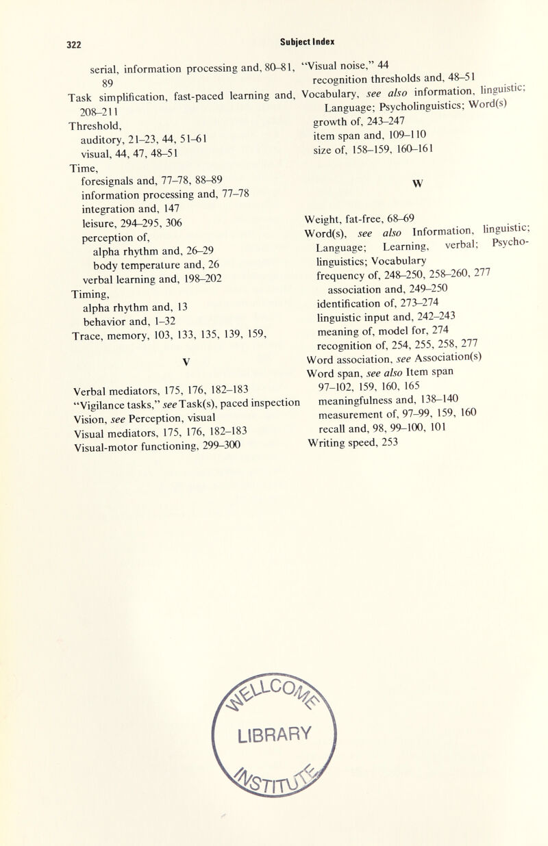 322 Subject Index serial, information processing and, 8 89 Task simplification, fast-paced learning 20^211 Threshold, auditory, 21-23, 44, 51-61 visual, 44, 47, 48-51 Time, foresignals and, 77-78, 88-89 information processing and, 77-78 integration and, 147 leisure, 294-295, 306 perception of, alpha rhythm and, 26-29 body temperature and, 26 verbal learning and, 198-202 Timing, alpha rhythm and, 13 behavior and, 1-32 Trace, memory, 103, 133, 135, 139, 159, V Verbal mediators, 175, 176, 182-183 Vigilance tasks, 5eeTask(s), paced inspection Vision, see Perception, visual Visual mediators, 175, 176, 182-183 Visual-motor functioning, 299-300 , Visual noise, 44 recognition thresholds and, 48-51 I, Vocabulary, see also information, linguistic; Language; Psycholinguistics; Word(s) growth of, 243-247 item span and, 109-110 size of, 158-159, 160-161 W Weight, fat-free, 68-69 Word(s), see also Information, Unguistic; Language; Learning, verbal; Psycho- linguistics; Vocabulary frequency of, 24^250, 258-260, 277 association and, 249-250 identification of, 273-274 linguistic input and, 242-243 meaning of, model for, 274 recognition of, 254, 255, 258, 277 Word association, see Association(s) Word span, see also Item span 97-102, 159, 160, 165 meaningfulness and, 138-140 measurement of, 97-99, 159, 160 recall and, 98, 99-100, 101 Writing speed, 253 LIBRARY