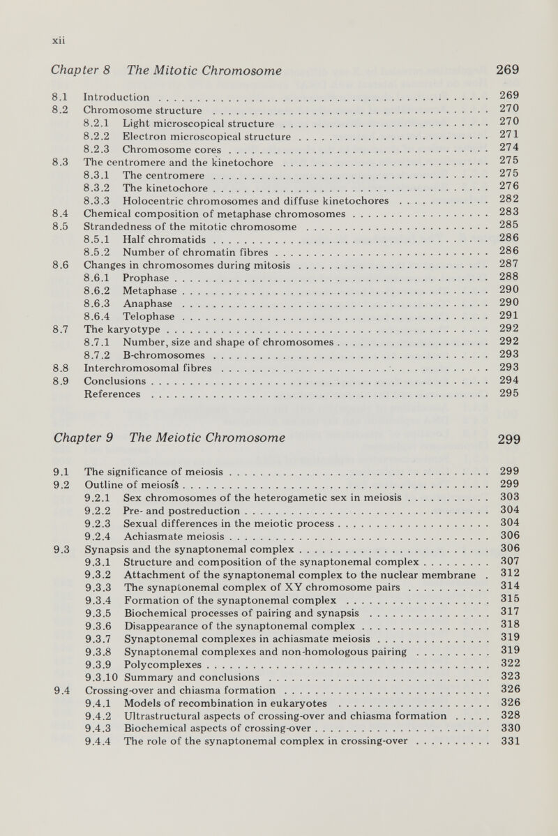 xii Chapter 8 The Mitotic Chromosome 269 8.1 Introduction  269 8.2 Chromosome structure  270 8.2.1 Light microscopical structure 270 8.2.2 Electron microscopical structure 271 8.2.3 Chromosome cores 274 8.3 The centromere and the kinetochore  275 8.3.1 The centromere  275 8.3.2 The kinetochore  276 8.3.3 Holocentric chromosomes and diffuse kinetochores  282 8.4 Chemical composition of metaphase chromosomes 283 8.5 Strandedness of the mitotic chromosome  285 8.5.1 Half chromatids 286 8.5.2 Number of chromatin fibres 286 8.6 Changes in chromosomes during mitosis 287 8.6.1 Prophase 288 8.6.2 Metaphase 290 8.6.3 Anaphase  290 8.6.4 Telophase 291 8.7 The karyotype 292 8.7.1 Number, size and shape of chromosomes 292 8.7.2 B-chromosomes 293 8.8 Interchromosomal fibres ' 293 8.9 Conclusions 294 References  295 Chapter 9 The Meiotic Chromosome 299 9.1 The significance of meiosis  299 9.2 Outline of meiosiè 299 9.2.1 Sex chromosomes of the heterogametic sex in meiosis 303 9.2.2 Pre-and postreduction 304 9.2.3 Sexual differences in the meiotic process 304 9.2.4 Achiasmate meiosis 306 9.3 Synapsis and the synaptonemal complex 306 9.3.1 Structure and composition of the synaptonemal complex 307 9.3.2 Attachment of the synaptonemal complex to the nuclear membrane . 312 9.3.3 The synaptonemal complex of XY chromosome pairs 314 9.3.4 Formation of the synaptonemal complex  315 9.3.5 Biochemical processes of pairing and synapsis  317 9.3.6 Disappearance of the synaptonemal complex 318 9.3.7 Synaptonemal complexes in achiasmate meiosis 319 9.3.8 Synaptonemal complexes and non-homologous pairing 319 9.3.9 Polycomplexes 322 9.3.10 Summary and conclusions  323 9.4 Crossing-over and chiasma formation 326 9.4.1 Models of recombination in eukaryotes  326 9.4.2 Ultrastructural aspects of crossing-over and chiasma formation 328 9.4.3 Biochemical aspects of crossing-over 330 9.4.4 The role of the synaptonemal complex in crossing-over 331