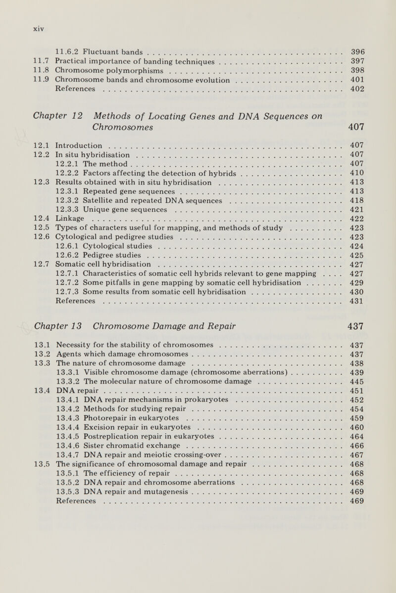 xiv 11.6.2 Fluctuant bands 396 11.7 Practical importance of banding techniques .  397 11.8 Chromosome polymorphisms 398 11.9 Chromosome bands and chromosome evolution 401 References  402 Chapter 12 Methods of Locating Genes and DNA Sequences on Chromosomes 407 12.1 Introduction 407 12.2 In situ hybridisation 407 12.2.1 The method 407 12.2.2 Factors affecting the detection of hybrids 410 12.3 Results obtained with in situ hybridisation  413 12.3.1 Repeated gene sequences 413 12.3.2 Satellite and repeated DNA sequences  418 12.3.3 Unique gene sequences  421 12.4 Linkage  422 12.5 Types of characters useful for mapping, and methods of study  423 12.6 Cytological and pedigree studies  423 12.6.1 Cytological studies 424 12.6.2 Pedigree studies 425 12.7 Somatic cell hybridisation  427 12.7.1 Characteristics of somatic cell hybrids relevant to gene mapping .... 427 12.7.2 Some pitfalls in gene mapping by somatic cell hybridisation 429 12.7.3 Some results from somatic cell hybridisation 430 References  431 Chapter 13 Chromosome Damage and Repair 437 13.1 Necessity for the stability of chromosomes 437 13.2 Agents which damage chromosomes 437 13.3 The nature of chromosome damage 438 13.3.1 Visible chromosome damage (chromosome aberrations) 439 13.3.2 The molecular nature of chromosome damage 445 13.4 DNA repair 451 13.4.1 DNA repair mechanisms in prokaryotes  452 13.4.2 Methods for studying repair 454 13.4.3 Photorepair in eukaryotes  459 13.4.4 Excision repair in eukaryotes  460 13.4.5 Postreplication repair in eukaryotes 464 13.4.6 Sister chromatid exchange 466 13.4.7 DNA repair and meiotic crossing-over 467 13.5 The significance of chromosomal damage and repair 468 13.5.1 The efficiency of repair 468 13.5.2 DNA repair and chromosome aberrations 468 13.5.3 DNA repair and mutagenesis 469 References  469