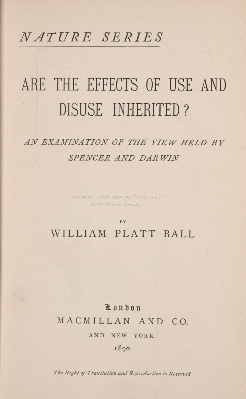 NATURE SERIES ARE THE EFFECTS OF USE AND DISUSE INHERITED? AN EXAMINATION OF THE VIEW HELD BY SPENCER AND DARWIN .'jirr iw t.î .vvinP. nviib ÍI >!Íf' УАЛИаЯ ПАГ ИГКГЯ';! f BY WILLIAM PLATT BALL Honîion MACMILLAN AND CO. AND NEW YORK i8go The Right of Trafislation and Reproduction is Reserved