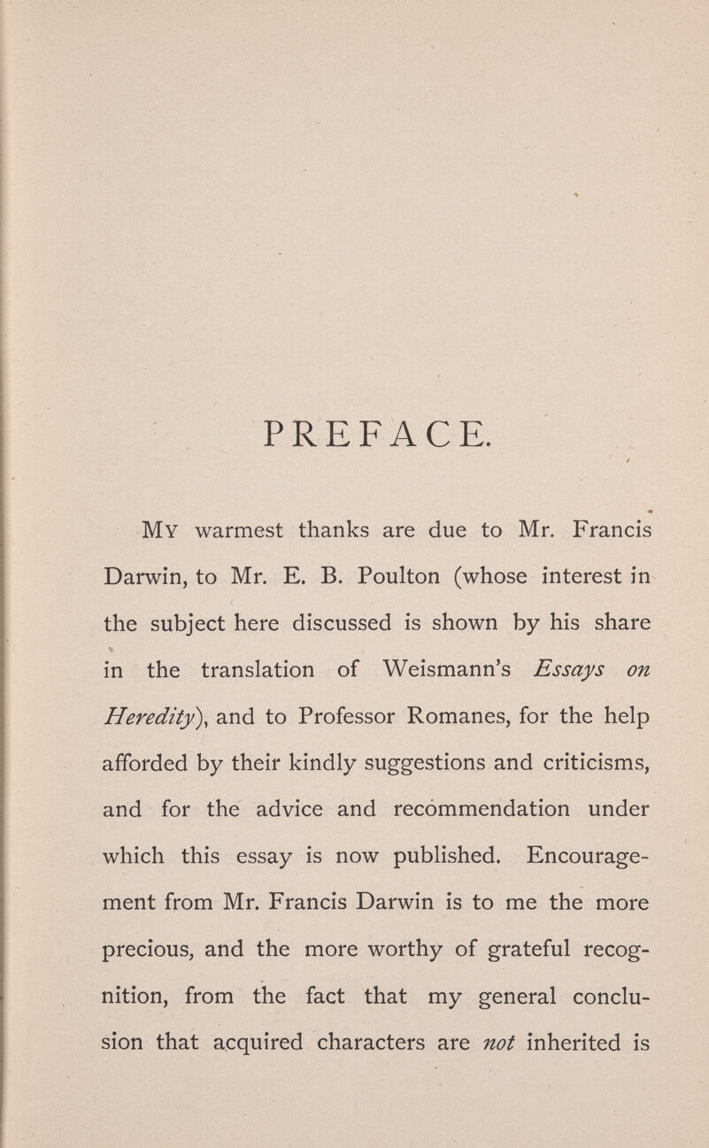 PREFACE. ' / щ My warmest thanks are due to Mr. Francis Darwin, to Mr. E. B. Poulton (whose interest in the subject here discussed is shown by his share e» in the translation of Weismann's Essays on Heredity), and to Professor Romanes, for the help afforded by their kindly suggestions and criticisms, and for the advice and recommendation under which this essay is now published. Encourage¬ ment from Mr. Francis Darwin is to me the more precious, and the more worthy of grateful recog¬ nition, from the fact that my general conclu¬ sion that acquired characters are not inherited is