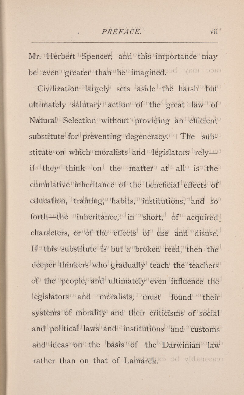PREFA(^È. Mf.^'M'erbë#t -Spencé^l âînkl' thitó iffipôrtâiice''t]iay be^ iéVéh^ greater than ibiaginëd.' ^ Civilization- lahgeljr sëts 'âsîde' thë harsH'ïiiût'^ ultirnately isálútary ' àétîôn' ' df - - the greàl > iäw- ^ öf ^ Naituräl' ^ Sdéctibii 'without \p)fovièing än ' efficient ' substitute íbr 'preventing'dégenéracyC=^4 Йе áüb^'^ stittíitb on' which ^ rïïdraHsts ^ ätid 4<egiálatoí^' ' rély^ ' if í'the)^ think í on ' the matter at all—is the ciimulative inhcritancé of the beneficial effects of education, ^ traihiiigj''habits; -institutions, and M' foi^th—the ' 1nheritaWce,(' ^ in -éhoft, of ■ ' acquired; characters, ót of thé' effects' of üáé' änd disüsé^' If this substitute is but a broken reed, then the' deeper thinkers who gradually teach the teachers of the people, and ultimately even influence the legislators and moralists, must found their systems of morality and their criticisms of social and political laws and institutions and customs and ideas on the Ъйз?й''^0Г the''DárwíñiáTÍ^'laW' rather than on that of LalmUrck.' ' \(íü.Bíiih i; л