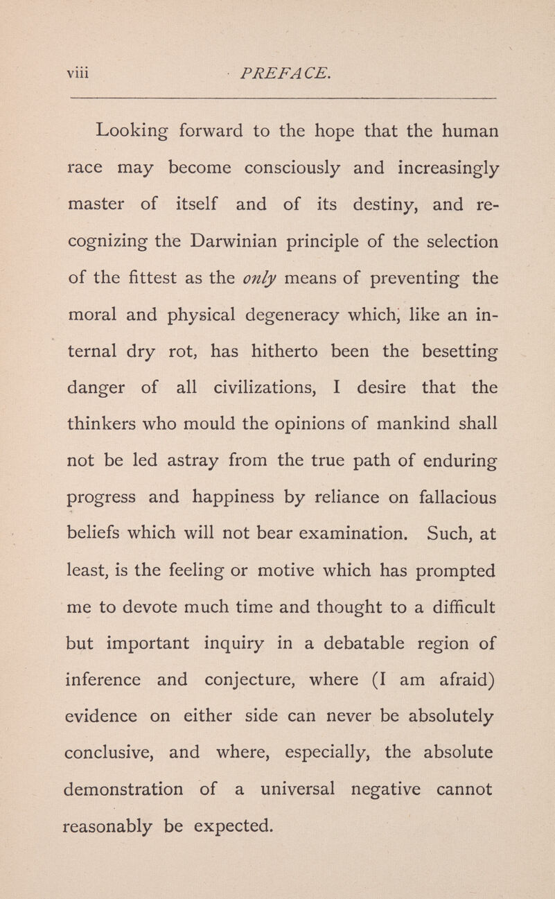 viii PREFACE. Looking forward to the hope that the human race may become consciously and increasingly master of itself and of its destiny, and re¬ cognizing the Darwinian principle of the selection of the fittest as the only means of preventing the moral and physical degeneracy which, like an in¬ ternal dry rot, has hitherto been the besetting danger of all civilizations, I desire that the thinkers who mould the opinions of mankind shall not be led astray from the true path of enduring progress and happiness by reliance on fallacious beliefs which will not bear examination. Such, at least, is the feeling or motive which has prompted me to devote much time and thought to a difficult but important inquiry in a debatable region of inference and conjecture, where (I am afraid) evidence on either side can never be absolutely conclusive, and where, especially, the absolute demonstration of a universal negative cannot reasonably be expected.