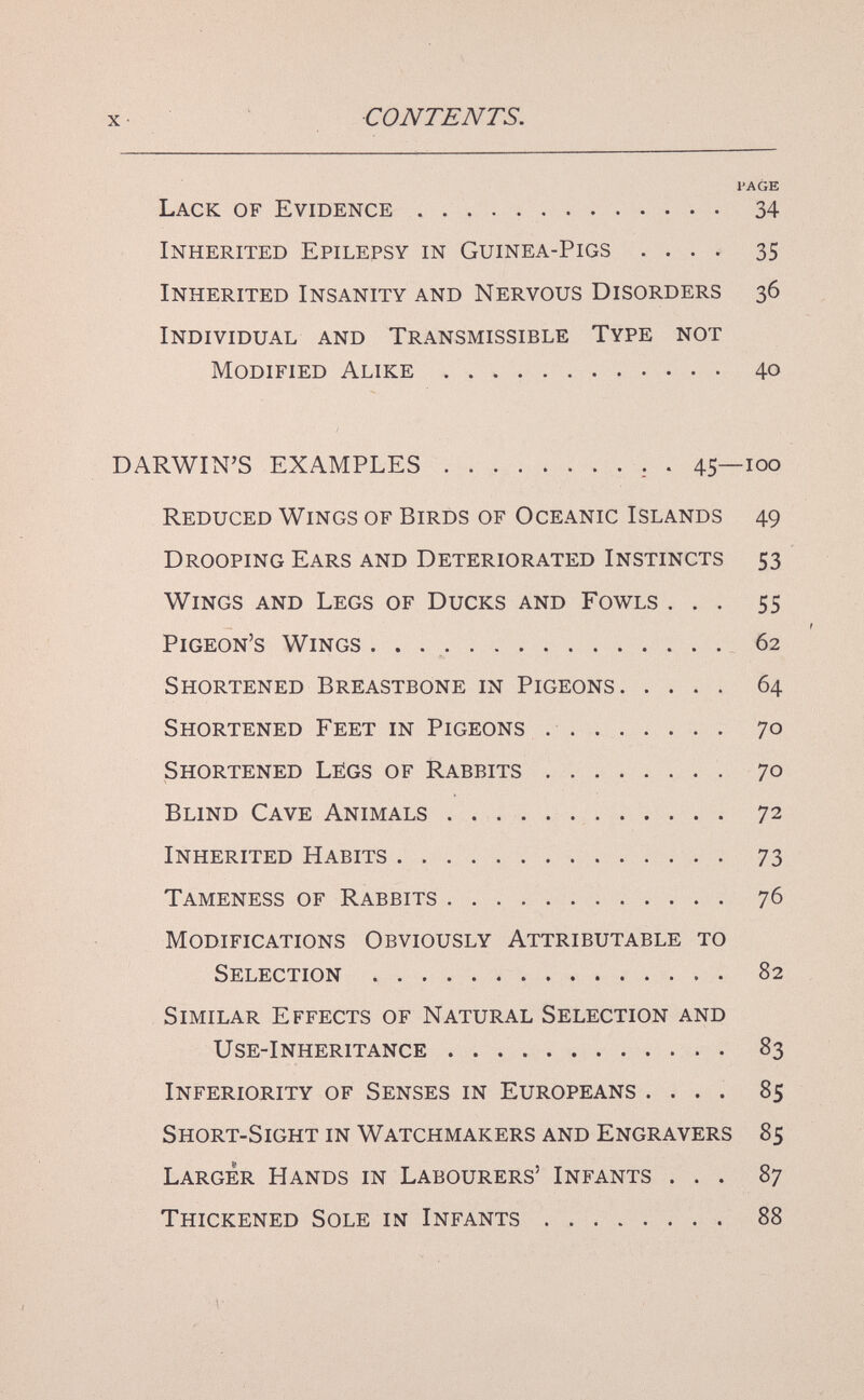 CONTENTS. l'A GE Lack of Evidence .  34 Inherited Epilepsy in Guinea-Pigs .... 35 Inherited Insanity and Nervous Disorders 36 Individual and Transmissible Type not Modified Alike 40 DARWIN'S EXAMPLES  . 45—100 Reduced Wings of Birds of Oceanic Islands 49 Drooping Ears and Deteriorated Instincts 53 Wings and Legs of Ducks and Fowls ... 55 Pigeon's Wings . . . , 62 Shortened Breastbone in Pigeons 64 Shortened Feet in Pigeons  70 Shortened Légs of Rabbits 70 Blind Cave Animals 72 Inherited Habits 73 Tameness of Rabbits 76 Modifications Obviously Attributable to Selection 82 Similar Effects of Natural Selection and Use-Inheritance 83 Inferiority of Senses in Europeans .... 85 Short-Sight in Watchmakers and Engravers 85 Larger Hands in Labourers' Infants ... 87 Thickened Sole in Infants 88