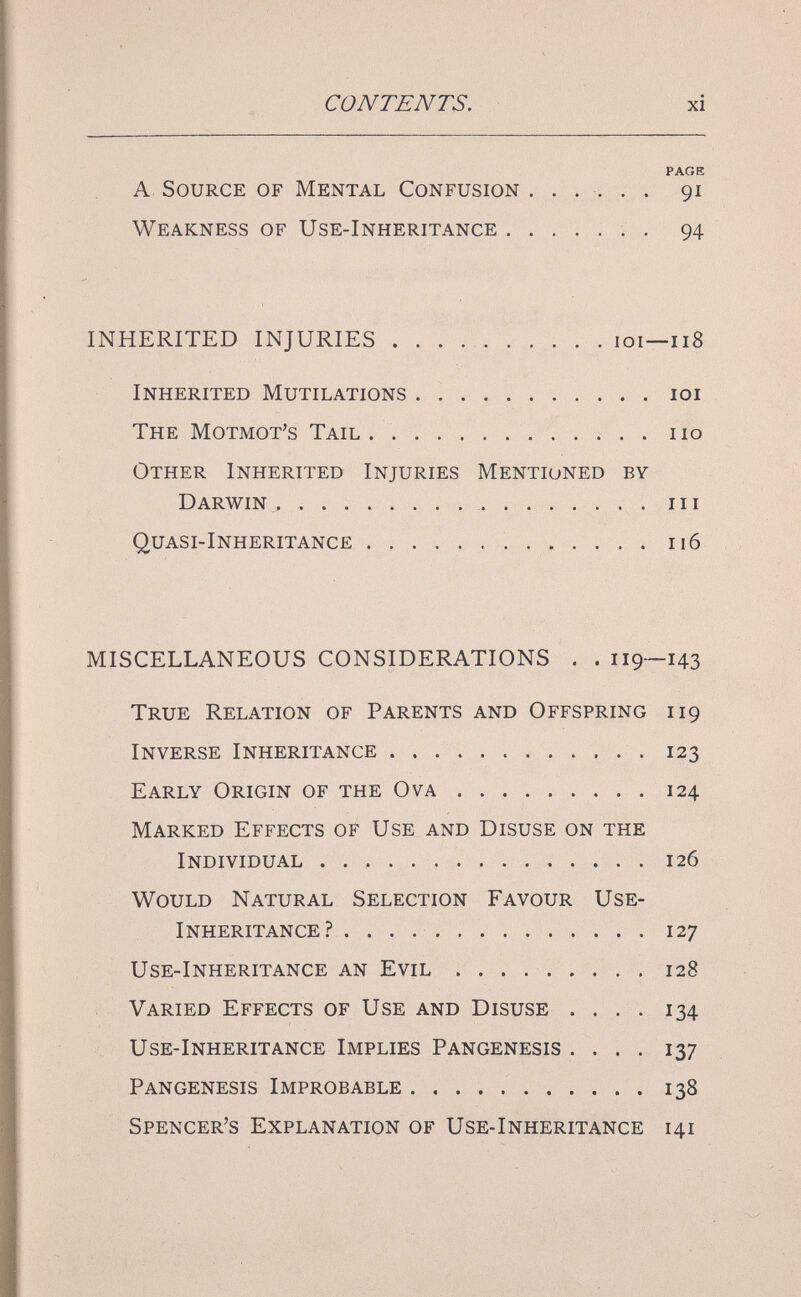 CONTENTS. xi PAGE A Source of Mental Confusion ...... 91 Weakness of Use-Inheritance  . 94 INHERITED INJURIES  . . . . .101—118 Inherited Mutilations  loi The Motmot's Tail  no Other Inherited Injuries Mentioned by Darwin ,   in Quasi-Inheritance ............. 116 MISCELLANEOUS CONSIDERATIONS . . 119—143 True Relation of Parents and Offspring 119 Inverse Inheritance 123 Early Origin of the Ova 124 Marked Effects of Use and Disuse on the Individual  126 Would Natural Selection Favour Use- Inheritance.?  127 Use-Inheritance an Evil ......... 128 Varied Effects of Use and Disuse . . . . 134 и se-Inheritance Implies Pangenesis .... 137 Pangenesis Improbable 138 Spencer's Explanation of Use-Inheritance 141