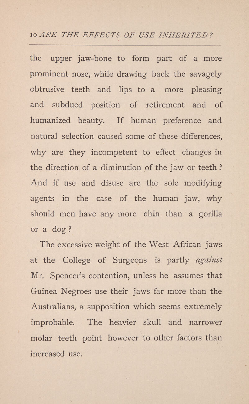 IO ARE THE EFFECTS OF USE INHERITED ? the upper jaw-bone to form part of a more prominent nose, while drawing back the savagely obtrusive teeth and lips to a more pleasing and subdued position of retirement and of humanized beauty. If human preference and natural selection caused some of these differences, why are they incompetent to efíect changes in the direction of a diminution of the jaw or teeth ? And if use and disuse are the sole modifying agents in the case of the human jaw, why should men have any more chin than a gorilla or a dog ? The excessive weight of the West African jaws at the College of Surgeons is partly against Mr. Spencer's contention, unless he assumes that Guinea Negroes use their jaws far more than the Australians, a supposition which seems extremely improbable. The heavier skull and narrower molar teeth point however to other factors than increased use.