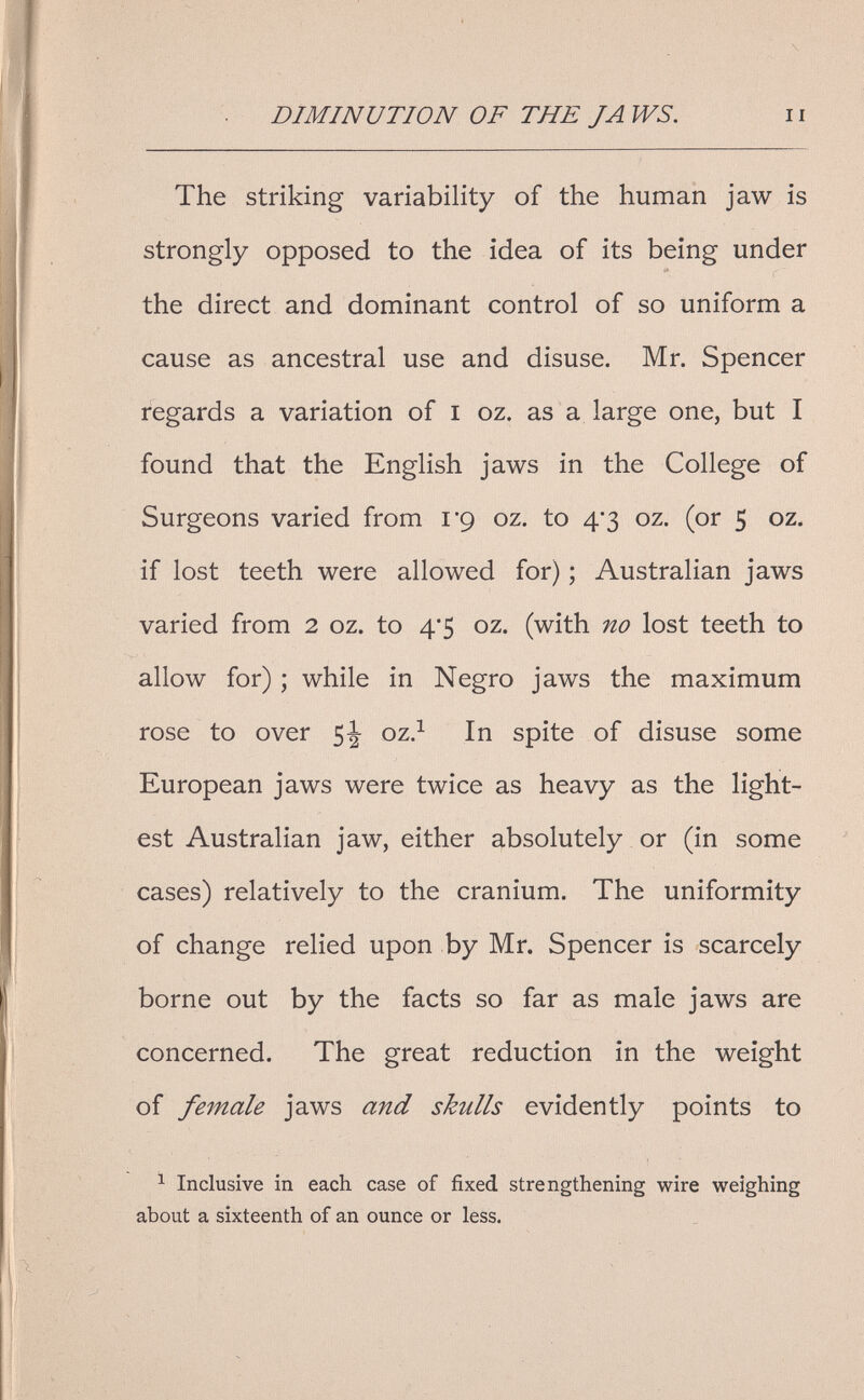 DIMINUTION OF THE JA WS. II The striking variability of the human jaw is strongly opposed to the idea of its being under the direct and dominant control of so uniform a cause as ancestral use and disuse. Mr. Spencer regards a variation of i oz. as a large one, but I found that the English jaws in the College of Surgeons varied from I'g oz. to 4'3 oz. (or 5 oz. if lost teeth were allowed for) ; Australian jaws varied from 2 oz. to 4*5 oz. (with no lost teeth to allow for) ; while in Negro jaws the maximum rose to over 5J oz.^ In spite of disuse some European jaws were twice as heavy as the light¬ est Australian jaw, either absolutely or (in some cases) relatively to the cranium. The uniformity of change relied upon by Mr. Spencer is scarcely borne out by the facts so far as male jaws are concerned. The great reduction in the weight of female jaws and skulls evidently points to ^ Inclusive in each case of fixed strengthening wire weighing about a sixteenth of an ounce or less.