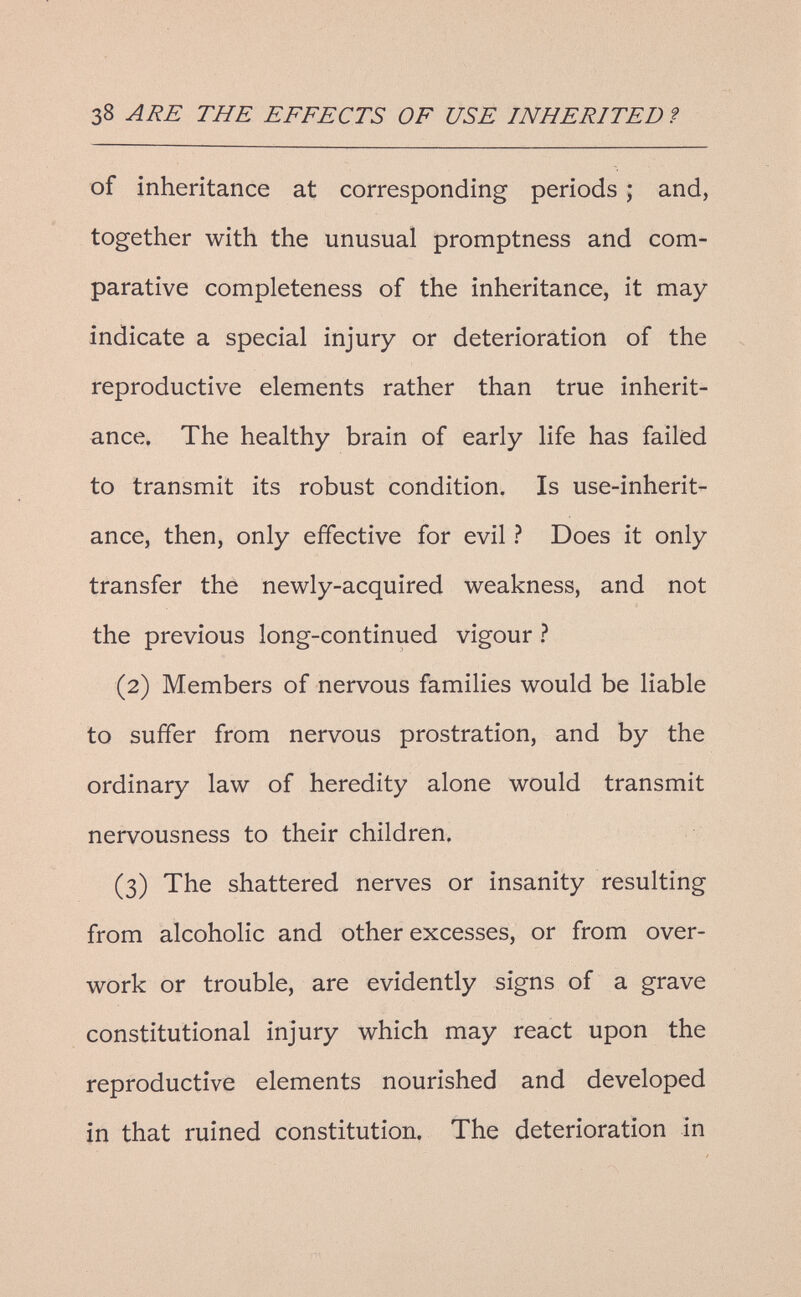 38 ARE THE EFFECTS OF USE INHERITED ? of inheritance at corresponding periods ; and, together with the unusual promptness and com¬ parative completeness of the inheritance, it may indicate a special injury or deterioration of the reproductive elements rather than true inherit¬ ance. The healthy brain of early life has failed to transmit its robust condition. Is use-inherit¬ ance, then, only effective for evil ? Does it only transfer the newly-acquired weakness, and not the previous long-continued vigour ? (2) Members of nervous families would be liable to suffer from nervous prostration, and by the ordinary law of heredity alone would transmit nervousness to their children. (3) The shattered nerves or insanity resulting from alcoholic and other excesses, or from over¬ work or trouble, are evidently signs of a grave constitutional injury which may react upon the reproductive elements nourished and developed in that ruined constitution. The deterioration in