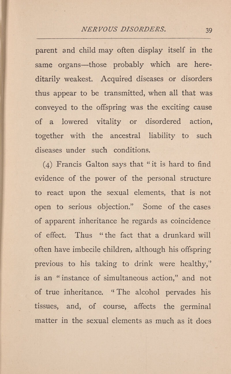 NERVOUS DISORDERS. 39 parent and child may often display itself in the same organs—those probably which are here¬ ditarily weakest. Acquired diseases or disorders thus appear to be transmitted, when all that was conveyed to the offspring was the exciting cause of a lowered vitality or disordered action, together with the ancestral liability to such diseases under such conditions. (4) Francis Galton says that it is hard to find evidence of the power of the personal structure to react upon the sexual elements, that is not open to serious objection. Some of the cases of apparent inheritance he regards as coincidence of effect. Thus  the fact that a drunkard will often have imbecile children, although his offspring previous to his taking to drink were healthy, is an  instance of simultaneous action, and not of true inheritance.  The alcohol pervades his tissues, and, of course, affects the germinal matter in the sexual elements as much as it does