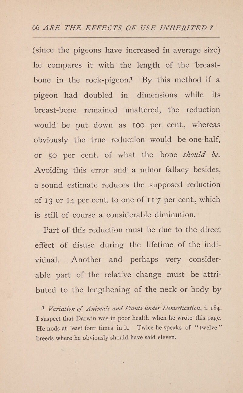 66 ARE THE EFFECTS OF USE INHERITED ? (since the pigeons have increased in average size) he compares it with the length of the breast¬ bone in the rock-pigeon.^ By this method if a pigeon had doubled in dimensions while its breast-bone remained imaltered, the reduction would be put down as lOO per cent, whereas obviously the true reduction would be one-half, or 50 per cent, of what the bone should be. Avoiding this error and a minor fallacy besides, a sound estimate reduces the supposed reduction of 13 or 14 per cent, to one of 117 per cent, which is still of course a considerable diminution. Part of this reduction must be due to the direct effect of disuse during the lifetime of the indi¬ vidual. Another and perhaps very consider¬ able part of the relative change must be attri¬ buted to the lengthening of the neck or body by ^ Variation of Animals and Plants under Domestication, i. 184, I suspect that Darwin was in poor health when he wrote this page. He nods at least four times in it. Twice he speaks of twelve breeds where he obviously should have said eleven.