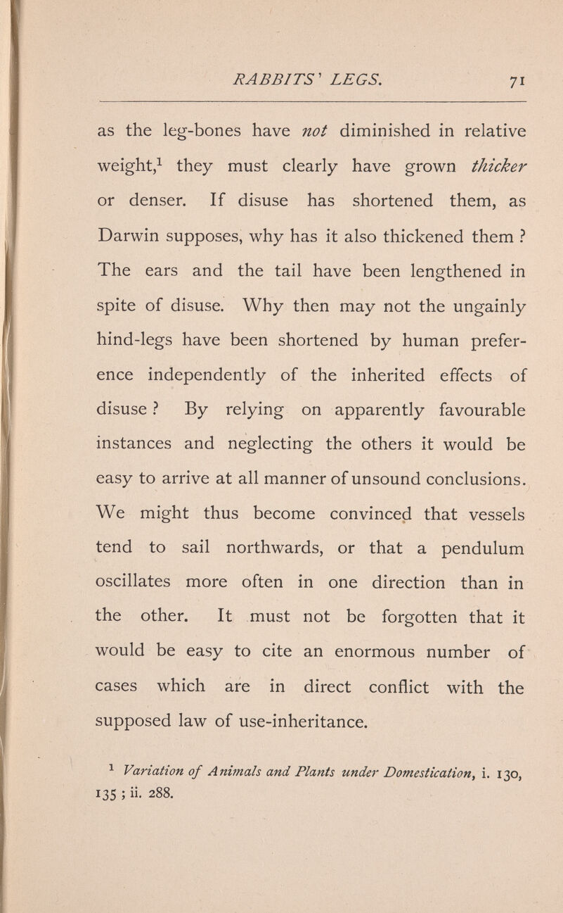 RABBITS' LEGS. 71 as the leg-bones have not diminished in relative weight,^ they must clearly have grown thicker or denser. If disuse has shortened them, as Darwin supposes, why has it also thickened them ? The ears and the tail have been lengthened in spite of disuse. Why then may not the ungainly hind-legs have been shortened by human prefer¬ ence independently of the inherited effects of disuse ì By relying on apparently favourable instances and neglecting the others it would be easy to arrive at all manner of unsound conclusions. We might thus become convinced that vessels tend to sail northwards, or that a pendulum oscillates more often in one direction than in the other. It must not be forgotten that it would be easy to cite an enormous number of cases which are in direct conflict with the supposed law of use-inheritance. ^ Variation of Animals and Plants under Domestication, i. 130, 135 ; ii. 288.