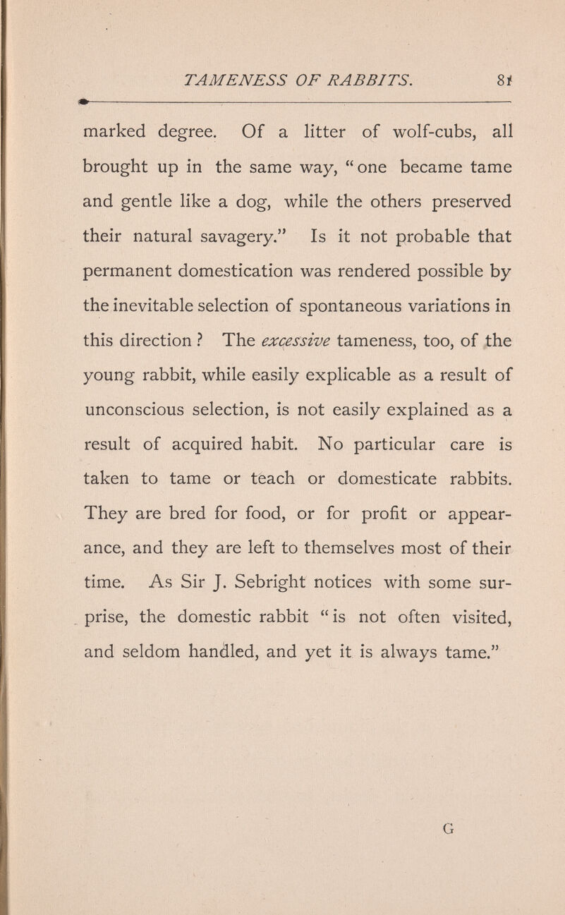 TA ME NESS OF RABBITS, 8i ^^  marked degree. Of a litter of wolf-cubs, all brought up in the same way, one became tame and gentle like a dog, while the others preserved their natural savagery. Is it not probable that permanent domestication was rendered possible by the inevitable selection of spontaneous variations in this direction ì The excessive tameness, too, of the young rabbit, while easily explicable as a result of unconscious selection, is not easily explained as a result of acquired habit. No particular care is taken to tame or teach or domesticate rabbits. . They are bred for food, or for profit or appear¬ ance, and they are left to themselves most of their time. As Sir J. Sebright notices with some sur¬ prise, the domestic rabbit is not often visited, and seldom handled, and yet it is always tame. G