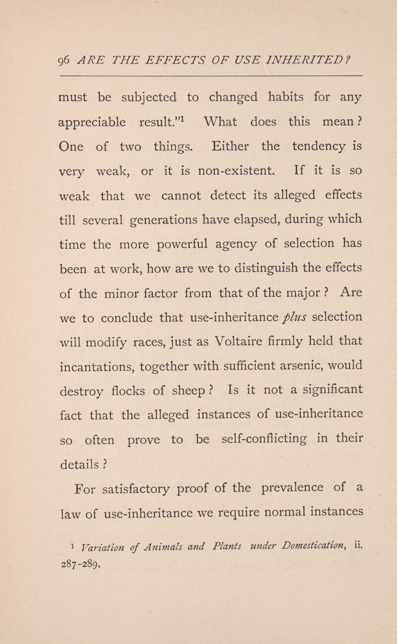 9б ARE THE EFFECTS OF USE INHERITED ? must be subjected to changed habits for any- appreciable result.^ What does this mean ? One of two things. Either the tendency is very weak, or it is non-existent. If it is so weak that we cannot detect its alleged effects till several generations have elapsed, during which time the more powerful agency of selection has been at work, how are луе to distinguish the effects of the minor factor from that of the major ? Are we to conclude that use-inheritance plus selection will modify races, just as Voltaire firmly held that incantations, together with sufficient arsenic, would destroy flocks of sheep ì Is it not a significant fact that the alleged instances of use-inheritance so often prove to be self-conflicting in their details ? For satisfactory proof of the prevalence of a law of use-inheritance we require normal instances ^ Variation of Animals and Plants under Domestication, ii, 287-289.