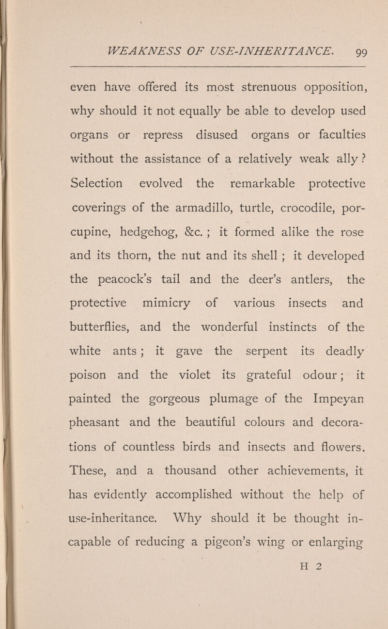 WEAKNESS OF USE-INHERITANCE. 99 even have offered its most strenuous opposition, why should it not equally be able to develop used organs or repress disused organs or faculties without the assistance of a relatively weak ally ? Selection evolved the remarkable protective coverings of the armadillo, turtle, crocodile, por¬ cupine, hedgehog, &c. ; it formed alike the rose and its thorn, the nut and its shell ; it developed the peacock's tail and the deer's antlers, the protective mimicry of various insects and butterflies, and the wonderful instincts of the white ants ; it gave the serpent its deadly poison and the violet its grateful odour ; it painted the gorgeous plumage of the Impeyan pheasant and the beautiful colours and decora¬ tions of countless birds and insects and flowers. These, and a thousand other achievements, it has evidently accomplished without the help of use-inheritance. Why should it be thought in¬ capable of reducing a pigeon's wing or enlarging H 2