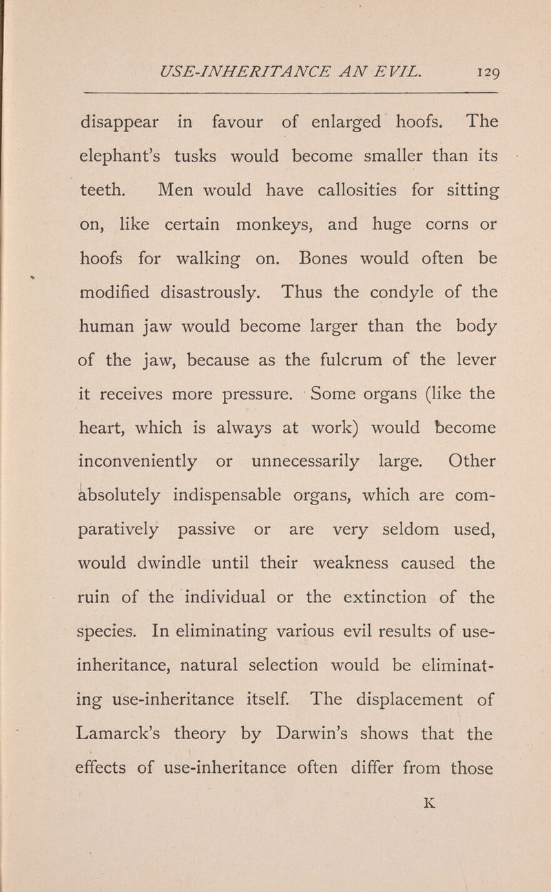 USE-INHERITANCE AN EVIL. 129 disappear in favour of enlarged hoofs. The elephant's tusks would become smaller than its teeth. Men would have callosities for sitting on, like certain monkeys, and huge corns or hoofs for walking on. Bones would often be modified disastrously. Thus the condyle of the human jaw would become larger than the body of the jaw, because as the fulcrum of the lever it receives more pressure. Some organs (like the heart, which is always at work) would become inconveniently or unnecessarily large. Other absolutely indispensable organs, which are com¬ paratively passive or are very seldom used, would dwindle until their weakness caused the ruin of the individual or the extinction of the species. In eliminating various evil results of use- inheritance, natural selection would be eliminat¬ ing use-inheritance itself The displacement of Lamarck's theory by Darwin's shows that the effects of use-inheritance often differ from those К