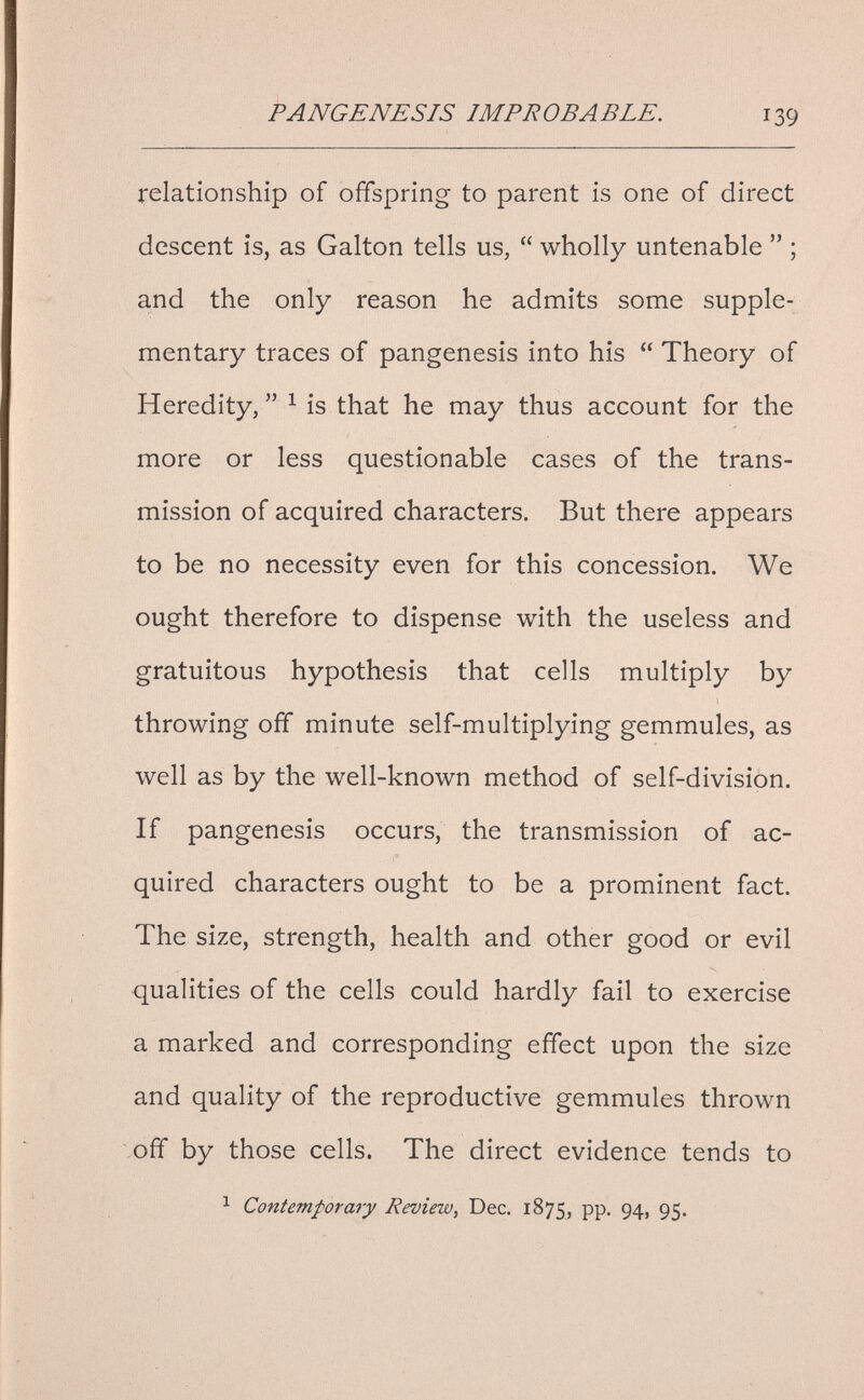 FANGENESIS IMPROBABLE. 139 relationship of offspring to parent is one of direct descent is, as Galton tells us, wholly untenable ; and the only reason he admits some supple¬ mentary traces of pangenesis into his Theory of Heredity, ^ is that he may thus account for the more or less questionable cases of the trans¬ mission of acquired characters. But there appears to be no necessity even for this concession. We ought therefore to dispense with the useless and gratuitous hypothesis that cells multiply by throwing off minute self-multiplying gemmules, as well as by the well-known method of self-division. If pangenesis occurs, the transmission of ac¬ quired characters ought to be a prominent fact. The size, strength, health and other good or evil qualities of the cells could hardly fail to exercise a marked and corresponding effect upon the size and quality of the reproductive gemmules thrown off by those cells. The direct evidence tends to ^ Contemporary Review, Dec. 1875, pp. 94, 95.