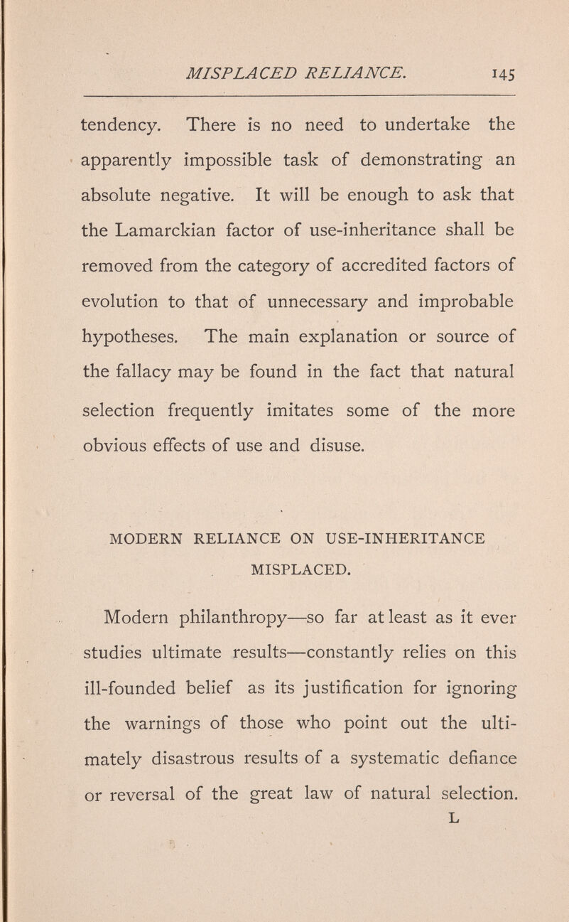 MISPLACED RELIANCE. 145 tendency. There is no need to undertake the apparently impossible task of demonstrating an absolute negative. It will be enough to ask that the Lamarckian factor of use-inheritance shall be removed from the category of accredited factors of evolution to that of unnecessary and improbable hypotheses. The main explanation or source of the fallacy may be found in the fact that natural selection frequently imitates some of the more obvious effects of use and disuse. MODERN RELIANCE ON USE-INHERITANCE MISPLACED. Modern philanthropy—so far at least as it ever - studies ultimate results—constantly relies on this ill-founded belief as its justification for ignoring the warnings of those who point out the ulti¬ mately disastrous results of a systematic defiance or reversal of the great law of natural selection. L