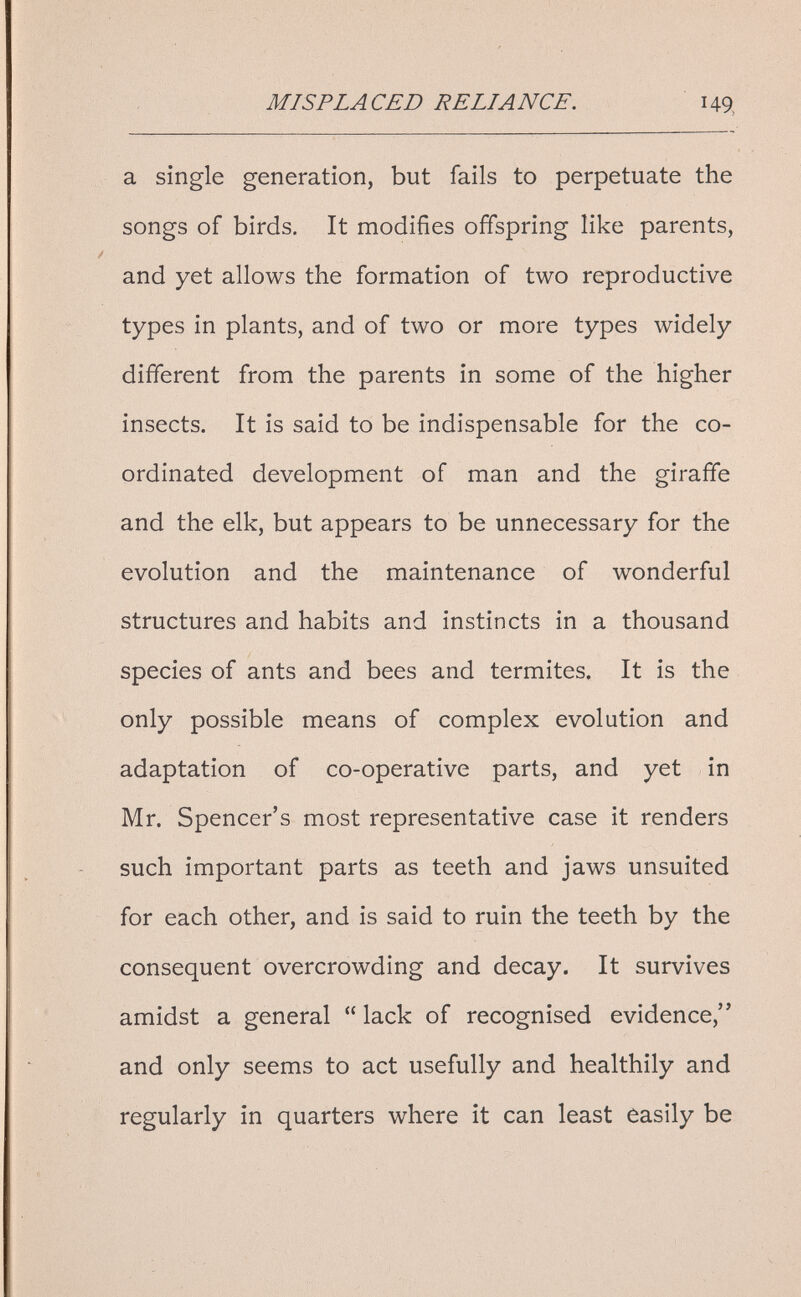 MISPLACED RELIANCE. 149, a single generation, but fails to perpetuate the songs of birds. It modifies offspring like parents, and yet allows the formation of two reproductive types in plants, and of two or more types widely different from the parents in some of the higher insects. It is said to be indispensable for the co¬ ordinated development of man and the giraffe and the elk, but appears to be unnecessary for the evolution and the maintenance of wonderful structures and habits and instincts in a thousand species of ants and bees and termites. It is the only possible means of complex evolution and adaptation of co-operative parts, and yet in Mr. Spencer's most representative case it renders such important parts as teeth and jaws unsuited for each other, and is said to ruin the teeth by the consequent overcrowding and decay. It survives amidst a general  lack of recognised evidence, and only seems to act usefully and healthily and regularly in quarters where it can least easily be