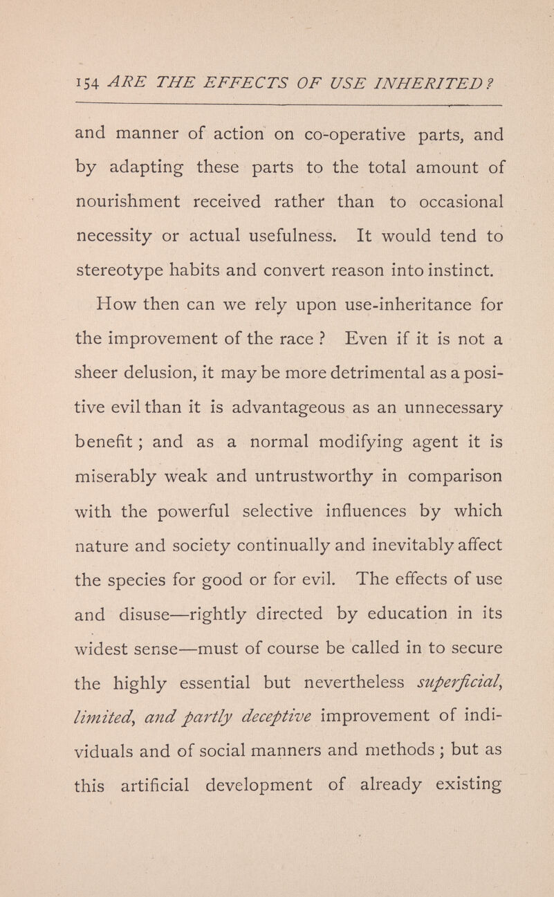 154 ТЛЕ EFFECTS OF USE INHERITED? and manner of action on co-operative parts, and by adapting these parts to the total amount of nourishment received rather than to occasional necessity or actual usefulness. It would tend to stereotype habits and convert reason into instinct. How then can we rely upon use-inheritance for the improvement of the race ì Even if it is not a sheer delusion, it may be more detrimental as a posi¬ tive evil than it is advantageous as an unnecessary benefit ; and as a normal modifying agent it is miserably weak and untrustworthy in comparison with the powerful selective influences by which nature and society continually and inevitably affect the species for good or for evil. The effects of use and disuse—rightly directed by education in its widest sense—must of course be called in to secure the highly essential but nevertheless superficial^ limited^ and partly deceptive improvement of indi¬ viduals and of social manners and methods ; but as this artificial development of already existing