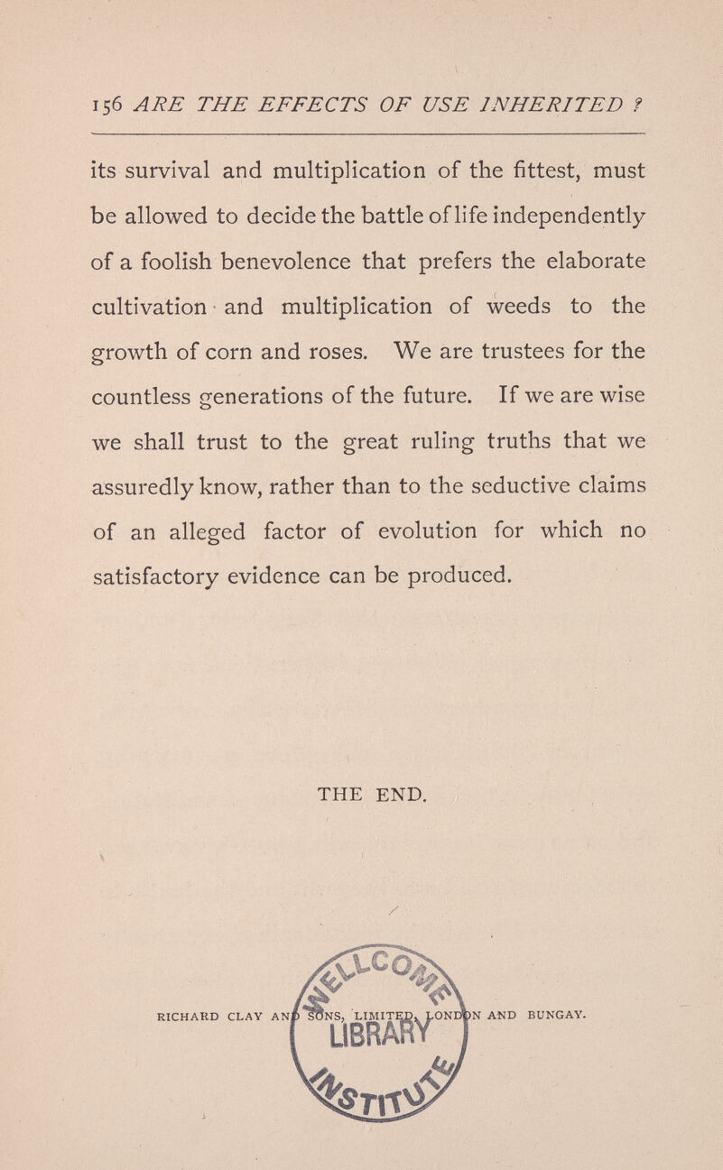 156 ARE THE EFFECTS OF USE INHERITED ? its survival and multiplication of the fittest, nnust be allowed to decide the battle of life independently of a foolish benevolence that prefers the elaborate cultivation • and multiplication of weeds to the growth of corn and roses. We are trustees for the countless generations of the future. If we are wise we shall trust to the great ruling truths that we assuredly know, rather than to the seductive claims of an alleged factor of evolution for which no satisfactory evidence can be produced. THE END. /