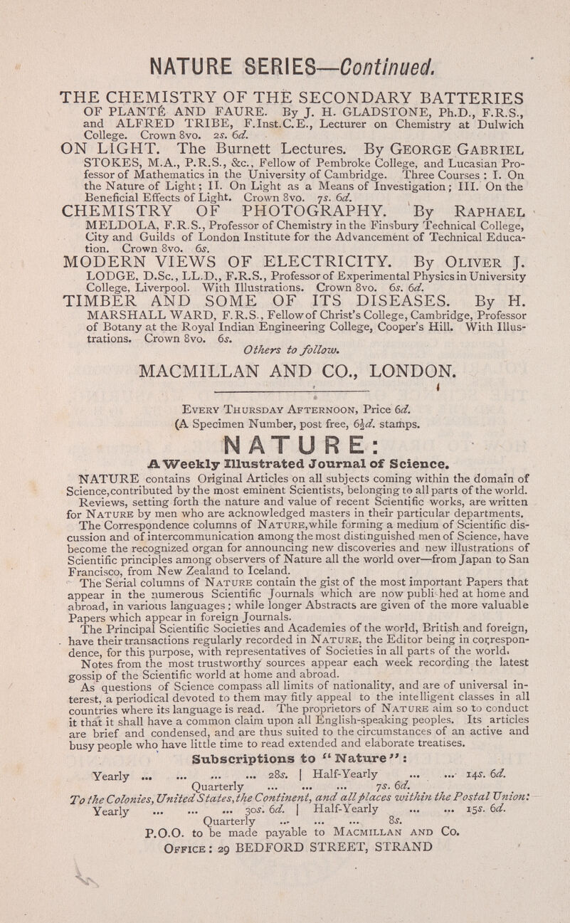 NATURE seríes—Continued. THE CHEMISTRY OF THÈ SECONDARY BATTERIES OF PLANTÉ AND FAURE. By J. H. GLADSTONE, Ph.D., F.R.S., and ALFRED TRIBE, F.Inst.C.E., Lecturer on Chemistry at Dulwich College. Crown 8vo. zs. 6d. ON LIGHT. The Burnett Lectures. By George Gabriel STOKES, M.A., P.R.S., &c., Fellow of Pembroke College, and Lucasian Pro¬ fessor of Mathematics in the University of Cambridge. Three Courses : I. On the Nature of Light; II. On Light as a Means of Investigation; III. On the Beneficial Effects of Light. Crown 8vo. ys. bd. CHEMISTRY OF PHOTOGRAPHY. By Raphael MELDOLA, F.R.S., Professor of Chemistry in the Finsbury Technical College, City and Guilds of London Institute for the Advancement of Technical Educa¬ tion. Crown 8vo. 6i. MODERN VIEWS OF ELECTRICITY. By Oliver J. LODGE, D.Sc., LL.D., F.R.S., Professor of Experimental Physics in University College, Liverpool. With Illustrations. Crown Bvo. 6.?. Ы. TIMBER AND SOME OF ITS DISEASES. By H. MARSHALL WARD, F.R.S., Fellowof Christ's College, Cambridge, Professor of Botany at the Royal Indian Engineering College, Cooper's Hill. With Illus¬ trations. Crown 8vo. 6s. Others to follow. MACMILLAN AND CO., LONDON.  ! < Every Thursday Afternoon, Price Ы. (A Specimen Number, post free, (Ád. stamps. NATURE: A Weekly Illustrated Journal of Science. NATURE contains Original Articles on all subjects coming within the domain of Science, contributed by the most eminent Scientists, belonging to all parts of the world. Reviews, setting forth the nature and value of recent Scientific works, are written for Nature by men who are acknowledged masters in their particular departments. The Correspondence columns of Nature,while forming a medium of Scientific dis¬ cussion and of intercommunication among the most distinguished men of Science, have become the recognized organ for announcing new discoveries and new illustrations of Scientific principles among observers of Nature all the world over—from Japan to San Francisco, from New Zealand to Iceland. The Serial columns of Nature contain the gist of the most important Papers that appear in the numerous Scientific Journals which are now publi'hed at home and abroad, in various languages ; while longer Abstracts are given of the more valuable Papers which appear in foreign Journals. The Principal Scientific Societies and Academies of the world, British and foreign, . have their transactions regularly recorded in Nature, the Editor being in correspon¬ dence, for this purpose, with representatives of Societies in all parts of the world. Notes from the most trustworthy sources appear each week recording the latest gossip of the Scientific world at home and abroad. As questions of Science compass all limits of nationality, and are of universal in¬ terest, a periodical devoted to them may fitly appeal to the intelligent classes in all countries where its language is read. The proprietors of Nature aim so to conduct it that it shall have a common claim upon all English-speaking peoples. Its articles are brief and condensed, and are thus suited to the circumstances of an active and busy people who have little time to read extended and elaborate treatises. Subscriptions to Nature; Yearly z8s. [ Half-Yearly ... ...• 14s. 6d. Quarterly  7s. 6d. To the Colonies, United States, the Continent, and all places within the Postal Union: Yearly  30^. 6d. [ Half-Yearly  15Í. bd. Quarterly  ... 8i. P.O.O. to be made payable to Macmillan and Co. Office : 29 BEDFORD STREET, STRAND '