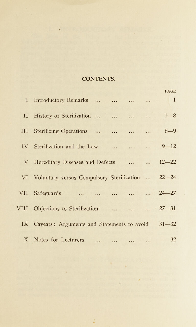 CONTENTS. PAGE I Introductory Remarks ... ... ... ... 1 II History of Sterilization ... ... ... ... 1—8 III Sterilizing Operations ... ... ... ... 8—9 IV Sterilization and the Law ... ... ... 9-—12 V Hereditary Diseases and Defects ... ... 12—22 VI Voluntary versus Compulsory Sterilization ... 22—24 VII Safeguards ... ... ... ... ... 24—27 VHI Objections to Sterilization ... ... ... 27—31 IX Caveats : Arguments and Statements to avoid 31—32 X Notes for Lecturers ... ... ... ... 32